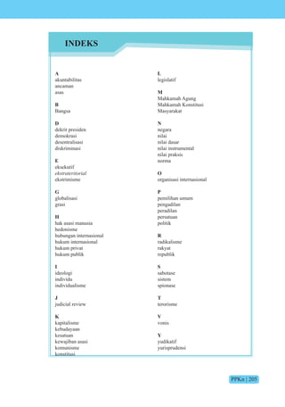 PPKn | 205
A
akuntabilitas
ancaman
asas
B
Bangsa
D
dekrit presiden
demokrasi
desentralisasi
diskriminasi
E
eksekutif
ekstrateritorial
ekstrimisme
G
globalisasi
grasi
H
hak asasi manusia
hedonisme
hubungan internasional
hukum internasional
hukum privat
hukum publik
I
ideologi
individu
individualisme
J
judicial review
K
kapitalisme
kebudayaan
kesatuan
kewajiban asasi
komunisme
konstitusi
L
legislatif
M
Mahkamah Agung
Mahkamah Konstitusi
Masyarakat
N
negara
nilai
nilai dasar
nilai instrumental
nilai praksis
norma
O
organisasi internasional
P
pemilihan umum
pengadilan
peradilan
persatuan
politik
R
radikalisme
rakyat
republik
S
sabotase
sistem
spionase
T
terorisme
V
vonis
Y
yudikatif
yurisprudensi
INDEKS
 