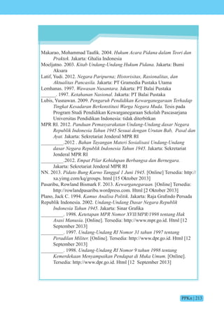 PPKn | 213
akara , hammad aufik. 200 . Hukum Acara Pidana dalam Teori dan
Praktek. Jakarta: Ghalia Indonesia
Moeljatno. 2003. Kitab Undang-Undang Hukum Pidana. Jakarta: Bumi
Aksara
Latif, Yudi. 2012. e i n ist isit s si n it s n
Aktualitas Pancasila. Jakarta: PT Gramedia Pustaka Utama
Lemhanas. 1997. Wawasan Nusantara. Jakarta: PT Balai Pustaka
______. 1997. Ketahanan Nasional. Jakarta: PT Balai Pustaka
Lubis, Yusnawan. 2009. Pengaruh Pendidikan Kewarganegaraan Terhadap
Tingkat Kesadaran Berkonstitusi Warga Negara Muda. Tesis pada
Program Studi Pendidikan Kewarganegaraan Sekolah Pascasarjana
Universitas Pendidikan Indonesia: tidak diterbitkan
MPR RI. 2012. Panduan Pemasyarakatan Undang-Undang dasar Negara
e i n nesi n es i en n t n s n
Ayat. Jakarta: Sekretariat Jenderal MPR RI
_________.2012 . n n n te i si is si n n n n
s e e i n nesi n Jakarta: Sekretariat
Jenderal MPR RI
_________.2012. Empat Pilar Kehidupan Berbangsa dan Bernegara.
Jakarta: Sekretariat Jenderal MPR RI
NN. 2013. i t n n n ni [Online] Tersedia: http://
xa.yimg.com/kq/groups. html [15 Oktober 2013]
Pasaribu, Rowland Bismark F. 2013. Kewarganegaraan. [Online] Tersedia:
http://rowlandpasaribu.wordpress.com. Html [2 Oktober 2013]
Plano, Jack C. 1994. Kamus Analisa Politik. akarta Ra a rafind Persada
Republik Indonesia. 2002. n n n n s e e i
n nesi n akarta inar rafika
_________. 1998. etet n tent n
Asasi Manusia. [Online]. Tersedia: http://www.mpr.go.id. Html [12
September 2013]
_________. 1997. n n n n t n tent n
Peradilan Militer. [Online]. Tersedia: http://www.dpr.go.id. Html [12
September 2013]
_________. 1998. n n n n t n tent n
Kemerdekaan Menyampaikan Pendapat di Muka Umum. [Online].
Tersedia: http://www.dpr.go.id. Html [12 September 2013]
 