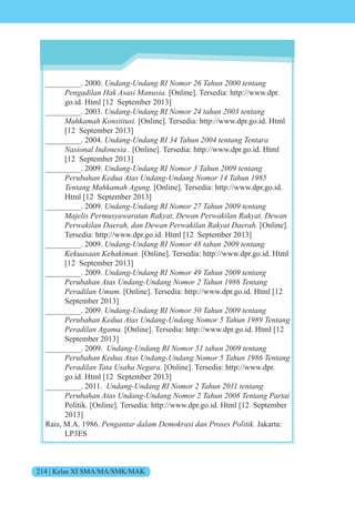 214 | Kelas XI SMA/MA/SMK/MAK
_________. 2000. n n n n n tent n
Pengadilan Hak Asasi Manusia. [Online]. Tersedia: http://www.dpr.
go.id. Html [12 September 2013]
_________. 2003. n n n n t n tent n
Mahkamah Konstitusi. [Online]. Tersedia: http://www.dpr.go.id. Html
[12 September 2013]
_________. 2004. n n n n n tent n ent
Nasional Indonesia . [Online]. Tersedia: http://www.dpr.go.id. Html
[12 September 2013]
_________. 2009. n n n n n tent n
e n e t s n n n n n
Tentang Mahkamah Agung. [Online]. Tersedia: http://www.dpr.go.id.
Html [12 September 2013]
_________. 2009. n n n n n tent n
e is e s t n t e n e i n t e n
e i n e n e n e i n t e [Online].
Tersedia: http://www.dpr.go.id. Html [12 September 2013]
_________. 2009. n n n n t n tent n
Kekuasaan Kehakiman. [Online]. Tersedia: http://www.dpr.go.id. Html
[12 September 2013]
_________. 2009. n n n n n tent n
e n t s n n n n n ent n
Peradilan Umum. [Online]. Tersedia: http://www.dpr.go.id. Html [12
September 2013]
_________. 2009. n n n n n tent n
Perubahan e t s n n n n n ent n
Peradilan Agama. [Online]. Tersedia: http://www.dpr.go.id. Html [12
September 2013]
_________. 2009. n n n n t n tent n
e n e t s n n n n n ent n
Peradilan Tata Usaha Negara. [Online]. Tersedia: http://www.dpr.
go.id. Html [12 September 2013]
_________. 2011. n n n n n tent n
e n t s n n n n n ent n t i
Politik. [Online]. Tersedia: http://www.dpr.go.id. Html [12 September
2013]
Rais, M.A. 1986. Pengantar dalam Demokrasi dan Proses Politik. Jakarta:
LP3ES
 