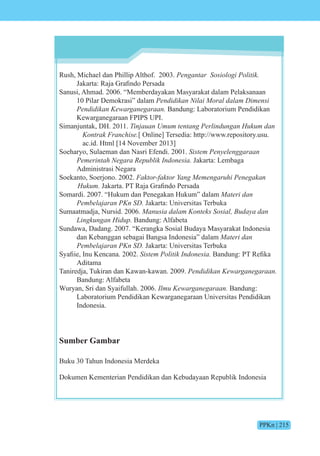 PPKn | 215
Rush, Michael dan Phillip Althof. 2003. Pengantar si i iti
akarta Ra a rafind Persada
Sanusi, Ahmad. 2006. “Memberdayakan Masyarakat dalam Pelaksanaan
10 Pilar Demokrasi” dalam Pendidikan Nilai Moral dalam Dimensi
Pendidikan Kewarganegaraan. Bandung: Laboratorium Pendidikan
Kewarganegaraan FPIPS UPI.
Simanjuntak, DH. 2011. Tinjauan Umum tentang Perlindungan Hukum dan
Kontrak Franchise.[ Online] Tersedia: http://www.repository.usu.
ac.id. Html [14 November 2013]
Soeharyo, Sulaeman dan Nasri Efendi. 2001. iste en e en n
e e int e e i n nesi Jakarta: Lembaga
Administrasi Negara
Soekanto, Soerjono. 2002. Faktor-faktor Yang Memengaruhi Penegakan
Hukum. akarta. P Ra a rafind Persada
Somardi. 2007. “Hukum dan Penegakan Hukum” dalam Materi dan
e e n n Jakarta: Universitas Terbuka
Sumaatmadja, Nursid. 2006. n si nte s si n
in n n i Bandung: Alfabeta
Sundawa, Dadang. 2007. “Kerangka Sosial Budaya Masyarakat Indonesia
dan Kebanggan sebagai Bangsa Indonesia” dalam Materi dan
e e n n Jakarta: Universitas Terbuka
yafiie, nu encana. 2002. iste iti n nesi Bandung P Refika
Aditama
Taniredja, Tukiran dan Kawan-kawan. 2009. Pendidikan Kewarganegaraan.
Bandung: Alfabeta
Wuryan, Sri dan Syaifullah. 2006. Ilmu Kewarganegaraan. Bandung:
Laboratorium Pendidikan Kewarganegaraan Universitas Pendidikan
Indonesia.
Sumber Gambar
Buku 30 Tahun Indonesia Merdeka
Dokumen Kementerian Pendidikan dan Kebudayaan Republik Indonesia
 