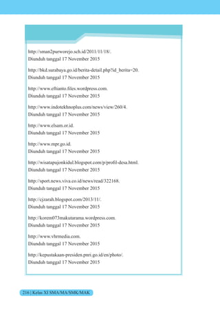 216 | Kelas XI SMA/MA/SMK/MAK
http://sman2purworejo.sch.id/2011/11/18/.
Diunduh tanggal 17 November 2015
http://bkd.surabaya.go.id/berita-detail.php?id_berita=20.
Diunduh tanggal 17 November 2015
http .e tiant .files. rdpress.c m.
Diunduh tanggal 17 November 2015
http://www.indotekhnoplus.com/news/view/260/4.
Diunduh tanggal 17 November 2015
http://www.elsam.or.id.
Diunduh tanggal 17 November 2015
http://www.mpr.go.id.
Diunduh tanggal 17 November 2015
http isatapu nkidul.bl gsp t.c m p pr fil-desa.html.
Diunduh tanggal 17 November 2015
http://sport.news.viva.co.id/news/read/322168.
Diunduh tanggal 17 November 2015
http://cjzarah.blogspot.com/2013/11/.
Diunduh tanggal 17 November 2015
http://korem073makutarama.wordpress.com.
Diunduh tanggal 17 November 2015
http://www.vhrmedia.com.
Diunduh tanggal 17 November 2015
http://kepustakaan-presiden.pnri.go.id/en/photo/.
Diunduh tanggal 17 November 2015
 