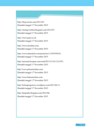 PPKn | 217
http://blog.rawins.com/2011/05/.
Diunduh tanggal 17 November 2015
http://strategi-militer.blogspot.com/2013/07/.
Diunduh tanggal 17 November 2015
http://www.pasti.co.id.
Diunduh tanggal 17 November 2015
http://www.merdeka.com.
Diunduh tanggal 17 November 2015
http://www.antarafoto.com/peristiwa/v1359195018/.
Diunduh tanggal 17 November 2015
http://nasional.kompas.com/read/2013/12/16/1121479/.
Diunduh tanggal 17 November 2015
http://www.primaironline.com.
Diunduh tanggal 17 November 2015
http://www.hukumonline.com.
Diunduh tanggal 17 November 2015
http://kulonprogonews.wordpress.com/2011/04/13.
Diunduh tanggal 17 November 2015
http://hasprabu.blogspot.com/2012/06/.
Diunduh tanggal 17 November 2015
 