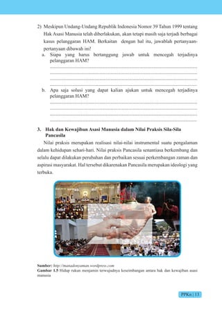 PPKn | 13
2) Meskipun Undang-Undang Republik Indonesia Nomor 39 Tahun 1999 tentang
Hak Asasi Manusia telah diberlakukan, akan tetapi masih saja terjadi berbagai
kasus pelanggaran HAM. Berkaitan dengan hal itu, jawablah pertanyaan-
pertanyaan dibawah ini!
a. Siapa yang harus bertanggung jawab untuk mencegah terjadinya
pelanggaran HAM?
.......................................................................................................................
.......................................................................................................................
.......................................................................................................................
.......................................................................................................................
b. Apa saja solusi yang dapat kalian ajukan untuk mencegah terjadinya
pelanggaran HAM?
.......................................................................................................................
.......................................................................................................................
.......................................................................................................................
.......................................................................................................................
3. Hak dan Kewajiban Asasi Manusia dalam Nilai Praksis Sila-Sila
Pancasila
Nilai praksis merupakan realisasi nilai-nilai instrumental suatu pengalaman
dalam kehidupan sehari-hari. Nilai praksis Pancasila senantiasa berkembang dan
selalu dapat dilakukan perubahan dan perbaikan sesuai perkembangan zaman dan
aspirasi masyarakat. Hal tersebut dikarenakan Pancasila merupakan ideologi yang
terbuka.
Sumber: http://manadonyaman.wordpress.com
Gambar 1.5 Hidup rukun menjamin terwujudnya keseimbangan antara hak dan kewajiban asasi
manusia
 