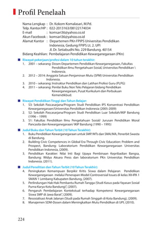 224
Nama Lengkap : Dr. Kokom Komalasari, M.Pd.
Telp. Kantor/HP : 022-2013163/08122174034
E-mail : komsari36@yahoo.co.id
Akun Facebook : komsari36@yahoo.co.id
Alamat Kantor : Departemen PKn FPIPS Universitas Pendidikan
Indonesia, Gedung FPIPS Lt. 2. UPI
Jl. Dr. Setiabudhi No. 229 Bandung. 40154
Bidang Keahlian: Pembelajaran Pendidikan Kewarganegaraan (PKn)
Riwayat pekerjaan/profesi dalam 10 tahun terakhir:
1. 2001 – sekarang: Dosen Departemen Pendidikan Kewarganegaraan, Fakultas
Pendidikan Ilmu Pengetahuan Sosial, Universitas Pendidikan 
Indonesia.
2. 2012 – 2014: Anggota Satuan Penjaminan Mutu (SPM) Universitas Pendidikan
Indonesia.
3. 2010 – sekarang: Instruktur Pendidikan dan Latihan Profesi Guru (PLPG)
4. 2011 – sekarang: Penilai Buku Non Teks Pelajaran bidang Pendidikan
Kewarganegaraan, Pusat Kurikulum dan Perbukuan
Kemendikbud.
Riwayat Pendidikan Tinggi dan Tahun Belajar:
1. S3: Sekolah Pascasarjana/Program Studi Pendidikan IPS Konsentrasi Pendidikan
Kewarganegaraan/Universitas Pendidikan Indonesia (2005-2009)
2. S2: Sekolah Pascasarjana/Program Studi Pendidikan Luar Sekolah/IKIP Bandung
(1996 – 1999)
3. S1: Fakultas Pendidikan Ilmu Pengetahuan Sosial/ Jurusan Pendidikan Moral
Pancasila dan Kewarganegaraan/ IKIP Bandung (1990 – 1995)
Judul Buku dan Tahun Terbit (10 Tahun Terakhir):
1. Buku Pendidikan Kewarganegaraan untuk SMP/MTs dan SMA/MA, Penerbit Swasta
di Bandung.
2. Building Civic Competences in Global Era Through Civic Education: Problem and
Prospect, Bandung: Laboratorium Pendidikan Kewarganegaraan Universitas
Pendidikan Indonesia, (2009).
3. Pendidikan Karakter: Nilai Inti Bagi Upaya Pembinaan Kepribadian Bangsa,
Bandung: Widya Aksara Press dan laboratorium PKn Universitas Pendidikan
Indonesia. (2011).
Judul Penelitian dan Tahun Terbit (10 Tahun Terakhir):
4. Peningkatan Kemampuan Berpikir Kritis Siswa dalam Pelajaran Pendidikan
Kewarganegaraan melalui Penerapan Model Controversial Issues di kelas XII-IPA 1
SMAN 1 Lembang Kabupaten Bandung, (2007).
5. Perlindungan Hak-Hak Pembantu Rumah Tangga (Studi Kasus pada Yayasan Sosial
Purna Karya Kota Bandung)”, (2007).
6. Pengaruh Pembelajaran Kontekstual terhadap Kompetensi Kewarganegaraan
Siswa SMP di Jawa Barat”, (2009).
7. Resosialisasi Anak Jalanan (Studi pada Rumah Singgah di Kota Bandung), (2009).
8. Manajemen SDM-Dosen dalam Meningkatkan Mutu Pendidikan di UPI, (2010).
Profil Penelaah
 