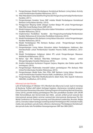 225
9. Pengembangan Model Pembelajaran Kontekstual Berbasis Living Values Activity
untuk Pembentukan Karakter Mahasiswa, (2011).
10. Nilai-NilaidalamCeritaSilatKhoPingHoodanPengaruhnyaterhadapPembentukan
Karakter, (2011).
11. Pengembangan Karakter Siswa SMP melalui Model Pembelajaran Kontekstual
Berbasis Living Values Activity, ( 2012).
12. Penggunaan Wayang Golek sebagai Sumber Belajar IPS untuk Pengembangan
Nilai-Nilai Sosial Budaya Siswa SMP, (2012).
13. Model Integrasi LivingValues Education dalam Perkuliahan untuk Pengembangan
Karakter Mahasiswa, (2012).
14. Implementasi Pendidikan Karakter dan Pengaruhnya terhadap Pembentukan
Karakter Mahasiswa di Universitas Pendidikan Indonesia, (2012).
15. Model Pembelajaran PKn Berbasis Living Values Education untuk Pengembangan
Karakter Mahasiswa, (2013).
16. Model Pembelajaran PKn Berbasis Budaya untuk Pengembangan Karakter
Mahasiswa, (2013).
17. Pengembangan Living Values Education dalam Pembelajaran, Habituasi, dan
Ekstrakurikuler untuk Pembentukan Karakter Peserta Didik, (multitahun, 2013-
2014).
18. Model Pembelajaran Indiginasi dalam IPS untuk Pengembangan Wawasan
Multikultural Mahasiswa, (2013).
19. Bahan Ajar PKn Berbasis Nilai-Nilai Kehidupan (Living Values) untuk
Mengembangkan Karakter Mahasiswa, (2014).
20. Analisis Kebutuhan Kurikulum Program Sarjana, Magister, dan Doktor pada PKn
terintegrasi, (2015).
21. Pengembangan Multimedia Interaktif dalam pembelajaran PKn Berbasis Nilai
Untuk Permbentukan Karakter Mahasiswa, (2015).
22. Pengembangan Model Buku Teks PPKn SMP Berbasis Living Values Education
untuk Pembentukan Karakter Peserta Didik, (mulltitahun, 2015-2016).
23. Pengembangan Nilai-Nilai Multikulturalisme dalam Buku Teks Sejarah Indonesia
SMA/MA, (mulltitahun, 2015-2016).
Informasi Lain dari Penulis:
Lahir diTasikmalaya, 01 Oktober 1972. Menikah dan dikaruniai 2 anak. Saat ini menetap
di Bandung. Terlibat aktif dalam berbagai kegiatan, diantaranya mengikuti program
ShortOverseasElementaryEducationTrainingProgramdiHuazhongNormalUniversity,
China (2010), peneliti bidang pembelajaran PKn dan pendidikan karakter (UPI, DP2M
Dikti Kemendikbud, dan Kemenristek dan Dikti), penulis artikel jurnal nasional dan
internasional, penyaji dalam seminar nasional dan internasional, diantaranya The 3th
World Conference on Teaching Learning and Educational Leadership, Brussels, Belgia
(2012), instruktur dalam berbagai workshop terkait Pembelajaran PKn (metode/model,
media, dan penilaian), penulis buku referensi, diantaranya“Pembelajaran Kontekstual”,
dan penulis buku teks Pendidikan Kewarganegaraan SMP dan SMA (2007).
 