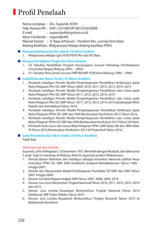 226
Nama Lengkap : Drs. Supandi, M.Pd
Telp. Kantor/HP : 0341-532100/HP 081233453008
E-mail : supandip4tk@yahoo.co.id
Akun Facebook : supandip4tk
Alamat Kantor : Jl. Raya Arhanud – Pendem Kec. Junrejo Kota Batu
Bidang Keahlian: Widyaiswara Madya Bidang keahlian PPKn
Riwayat pekerjaan/profesi dalam 10 tahun terakhir:
1. Widyaiswara Madya (gol. IV/B) P4TK PKn dan IPS Batu
Riwayat Pendidikan Tinggi dan Tahun Belajar:
1. S2: Fakultas Pendidikan Progam Pascasarjana Jurusan Teknologi Pembelajaran
Universitas Negeri Malang (2001 – 2003)
2. S1: Fakultas Ilmu Sosial Jurusan PMP/KN IKIP PGRI Kota Malang (1980 – 1984)
Judul Buku dan Tahun Terbit (10 Tahun Terakhir):
1. Penelaah sekaligus Penulis Model Pengintegrasian Pendidikan Antikorupsi pada
Mata Pelajaran PKn SD, SMP Tahun 2009, 2010, 2011, 2012, 2013, 2014, 2015
2. Penelaah sekaligus Penulis Model Pengintegrasian Pendidikan Lalu Lintas pada
Mata Pelajaran PKn SD, SMP Tahun 2011, 2012, 2013, 2014, 2015
3. Penelaah sekaligus Penulis Model Pengintegrasian Pendidikan Lalu Lintas pada
Mata Pelajaran PKn SD, SMP Tahun 2011, 2012, 2013, 2014, 2015 berdasarjab MOU
Kapolri dan Kemdikbud Tahun 2010
4. Penelaah sekaligus Penulis Model Pengintegrasian Pendidikan Antikrupsi pada
Mata Pelajaran PPKn SD, SMP dan SMA Berdasarkan Kurikulum 2013 Tahun 2016,
5. Penelaah sekaligus Penulis Model Pengintegrasian Pendidikan Lalu Lintas pada
MataPelajaranPPKnSD,SMPdanSMABerdasarkanKurikulum2013Tahun2016dst.
6. Penelaah Buku Guru dan Siswa Mata Pelajaran PPKn SMP Kelas VIII dan SMA Kelas
XI Tahun 2016 Berdasarkan Kurikulum 2013 di Puskurbuk Tahun 2016.
Judul Penelitian dan Tahun Terbit (10 Tahun Terakhir):
Tidak Ada
Informasi Lain dari Penulis:
Supandi,LahirdiMagetan,13Desember1957.MenikahdenganMudjiati,dandikaruniai
3 anak. Saat ini menetap di Malang. Aktif di organisasi profesi Widyaiswara.
1. Penulis Bahan Pelatihan dan sekaligus sebagai Instruktur Nasional Latihan Kerja
Instruktur PPKn SD, SMP, SMA Direktorat Jenderal Mandikdasmen Tahun 1994 –
hingga 2001.
2. Penulis dan Narasumber Model Pembelajaran Portofolio SD SMP dan SMA Tahun
2001 hingga 2004
3. Dewan Juri Bela Negara tingkat SMK Tahun 2007, 2008, 2009, 2010
4. Dewan Juru Guru Berprestasi Tingkat Nasional Tahun 2010, 2011, 2012, 2013, 2014
dan 2015
5. Dewan Juru Lomba Kesadaran Berkonstitusi Tingkat Nasional Tahun 2014
Direktorat SMP Ditjen Dikdas Tahun 2014
6. Dewan Juru Lomba Kesadaran Berkonstitusi Tingkat Nasional Tahun 2014 di
Mahkamah Konstitusi
Profil Penelaah
 