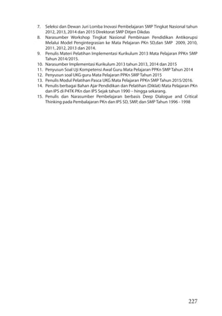 227
7. Seleksi dan Dewan Juri Lomba Inovasi Pembelajaran SMP Tingkat Nasional tahun
2012, 2013, 2014 dan 2015 Direktorat SMP Ditjen Dikdas
8. Narasumber Workshop Tingkat Nasional Pembinaan Pendidikan Antikorupsi
Melalui Model Pengintegrasian ke Mata Pelajaran PKn SD,dan SMP 2009, 2010,
2011, 2012, 2013 dan 2014.
9. Penulis Materi Pelatihan Implementasi Kurikulum 2013 Mata Pelajaran PPKn SMP
Tahun 2014/2015.
10. Narasumber Implementasi Kurikulum 2013 tahun 2013, 2014 dan 2015
11. Penyusun Soal Uji Kompetensi Awal Guru Mata Pelajaran PPKn SMP Tahun 2014
12. Penyusun soal UKG guru Mata Pelajaran PPKn SMP Tahun 2015
13. Penulis Modul Pelatihan Pasca UKG Mata Pelajaran PPKn SMP Tahun 2015/2016.
14. Penulis berbagai Bahan Ajar Pendidikan dan Pelatihan (Diklat) Mata Pelajaran PKn
dan IPS di P4TK PKn dan IPS Sejak tahun 1990 – hingga sekarang.
15. Penulis dan Narasumber Pembelajaran berbasis Deep Dialogue and Critical
Thinking pada Pembalajaran PKn dan IPS SD, SMP, dan SMP Tahun 1996 - 1998
 
