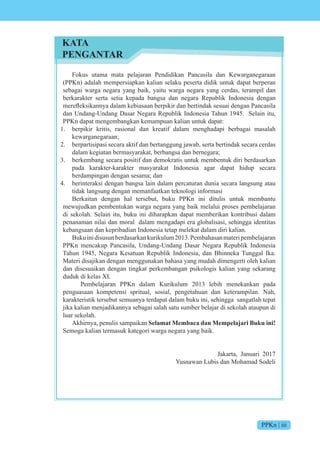 PPKn | iii
Fokus utama mata pelajaran Pendidikan Pancasila dan Kewarganegaraan
(PPKn) adalah mempersiapkan kalian selaku peserta didik untuk dapat berperan
sebagai warga negara yang baik, yaitu warga negara yang cerdas, terampil dan
berkarakter serta setia kepada bangsa dan negara Republik Indonesia dengan
merefleksikannya dalam kebiasaan berpikir dan bertindak sesuai dengan Pancasila
dan Undang-Undang Dasar Negara Republik Indonesia Tahun 1945. Selain itu,
PPKn dapat mengembangkan kemampuan kalian untuk dapat:
1. berpikir kritis, rasional dan kreatif dalam menghadapi berbagai masalah
kewarganegaraan;
2. berpartisipasi secara aktif dan bertanggung jawab, serta bertindak secara cerdas
dalam kegiatan bermasyarakat, berbangsa dan bernegara;
3. berkembang secara positif dan demokratis untuk membentuk diri berdasarkan
pada karakter-karakter masyarakat Indonesia agar dapat hidup secara
berdampingan dengan sesama; dan
4. berinteraksi dengan bangsa lain dalam percaturan dunia secara langsung atau
tidak langsung dengan memanfaatkan teknologi informasi
Berkaitan dengan hal tersebut, buku PPKn ini ditulis untuk membantu
mewujudkan pembentukan warga negara yang baik melalui proses pembelajaran
di sekolah. Selain itu, buku ini diharapkan dapat memberikan kontribusi dalam
penanaman nilai dan moral dalam mengadapi era globalisasi, sehingga identitas
kebangsaan dan kepribadian Indonesia tetap melekat dalam diri kalian.
Bukuinidisusunberdasarkankurikulum2013.Pembahasanmateripembelajaran
PPKn mencakup Pancasila, Undang-Undang Dasar Negara Republik Indonesia
Tahun 1945, Negara Kesatuan Republik Indonesia, dan Bhinneka Tunggal Ika.
Materi disajikan dengan menggunakan bahasa yang mudah dimengerti oleh kalian
dan disesuaikan dengan tingkat perkembangan psikologis kalian yang sekarang
duduk di kelas XI.
Pembelajaran PPKn dalam Kurikulum 2013 lebih menekankan pada
penguasaan kompetensi spritual, sosial, pengetahuan dan keterampilan. Nah,
karakteristik tersebut semuanya terdapat dalam buku ini, sehingga sangatlah tepat
jika kalian menjadikannya sebagai salah satu sumber belajar di sekolah ataupun di
luar sekolah.
Akhirnya, penulis sampaikan Selamat Membaca dan Mempelajari Buku ini!
Semoga kalian termasuk kategori warga negara yang baik.
Jakarta, Januari 2017
Yusnawan Lubis dan Mohamad Sodeli
KATA
PENGANTAR
 
