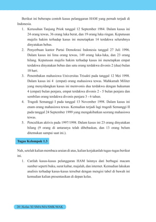 20 | Kelas XI SMA/MA/SMK/MAK
Berikut ini beberapa contoh kasus pelanggaran HAM yang pernah terjadi di
Indonesia.
1. Kerusuhan Tanjung Priok tanggal 12 September 1984. Dalam kasus ini
24 orang tewas, 36 orang luka berat, dan 19 orang luka ringan. Keputusan
majelis hakim terhadap kasus ini menetapkan 14 terdakwa seluruhnya
dinyatakan bebas.
2. Penyerbuan kantor Partai Demokrasi Indonesia tanggal 27 Juli 1996.
Dalam kasus ini lima orang tewas, 149 orang luka-luka, dan 23 orang
hilang. Keputusan majelis hakim terhadap kasus ini menetapkan empat
terdakwa dinyatakan bebas dan satu orang terdakwa divonis 2 (dua) bulan
10 hari.
3. Penembakan mahasiswa Universitas Trisakti pada tanggal 12 Mei 1998.
Dalam kasus ini 4 (empat) orang mahasiswa tewas. Mahkamah Militer
yang menyidangkan kasus ini memvonis dua terdakwa dengan hukuman
4 (empat) bulan penjara, empat terdakwa divonis 2 - 5 bulan penjara dan
sembilan orang terdakwa divonis penjara 3 - 6 tahun.
4. Tragedi Semanggi I pada tanggal 13 November 1998. Dalam kasus ini
enam orang mahasiswa tewas. Kemudian terjadi lagi tragedi Semanggi II
pada tanggal 24 September 1999 yang mengakibatkan seorang mahasiswa
tewas.
5. Penculikan aktivis pada 1997/1998. Dalam kasus ini 23 orang dinyatakan
hilang (9 orang di antaranya telah dibebaskan, dan 13 orang belum
ditemukan sampai saat ini.).
Tugas Kelompok 1.3
Nah, setelah kalian membaca uraian di atas, kalian kerjakanlah tugas-tugas berikut
ini.
1. Carilah kasus-kasus pelanggaran HAM lainnya dari berbagai macam
sumber seperti buku, surat kabar, majalah, dan internet. Kemudian lakukan
analisis terhadap kasus-kasus tersebut dengan mengisi tabel di bawah ini
kemudian kalian presentasikan di depan kelas.
 