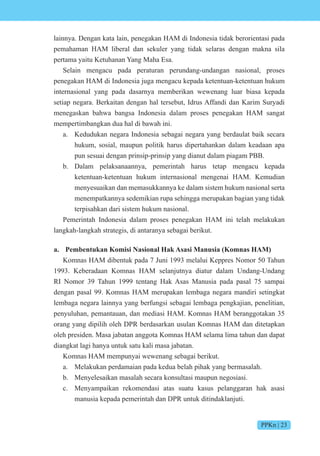 PPKn | 23
lainnya. Dengan kata lain, penegakan HAM di Indonesia tidak berorientasi pada
pemahaman HAM liberal dan sekuler yang tidak selaras dengan makna sila
pertama yaitu Ketuhanan Yang Maha Esa.
Selain mengacu pada peraturan perundang-undangan nasional, proses
penegakan HAM di Indonesia juga mengacu kepada ketentuan-ketentuan hukum
internasional yang pada dasarnya memberikan wewenang luar biasa kepada
setiap negara. Berkaitan dengan hal tersebut, Idrus Affandi dan Karim Suryadi
menegaskan bahwa bangsa Indonesia dalam proses penegakan HAM sangat
mempertimbangkan dua hal di bawah ini.
a. Kedudukan negara Indonesia sebagai negara yang berdaulat baik secara
hukum, sosial, maupun politik harus dipertahankan dalam keadaan apa
pun sesuai dengan prinsip-prinsip yang dianut dalam piagam PBB.
b. Dalam pelaksanaannya, pemerintah harus tetap mengacu kepada
ketentuan-ketentuan hukum internasional mengenai HAM. Kemudian
menyesuaikan dan memasukkannya ke dalam sistem hukum nasional serta
menempatkannya sedemikian rupa sehingga merupakan bagian yang tidak
terpisahkan dari sistem hukum nasional.
Pemerintah Indonesia dalam proses penegakan HAM ini telah melakukan
langkah-langkah strategis, di antaranya sebagai berikut.
a. Pembentukan Komisi Nasional Hak Asasi Manusia (Komnas HAM)
Komnas HAM dibentuk pada 7 Juni 1993 melalui Keppres Nomor 50 Tahun
1993. Keberadaan Komnas HAM selanjutnya diatur dalam Undang-Undang
RI Nomor 39 Tahun 1999 tentang Hak Asas Manusia pada pasal 75 sampai
dengan pasal 99. Komnas HAM merupakan lembaga negara mandiri setingkat
lembaga negara lainnya yang berfungsi sebagai lembaga pengkajian, penelitian,
penyuluhan, pemantauan, dan mediasi HAM. Komnas HAM beranggotakan 35
orang yang dipilih oleh DPR berdasarkan usulan Komnas HAM dan ditetapkan
oleh presiden. Masa jabatan anggota Komnas HAM selama lima tahun dan dapat
diangkat lagi hanya untuk satu kali masa jabatan.
Komnas HAM mempunyai wewenang sebagai berikut.
a. Melakukan perdamaian pada kedua belah pihak yang bermasalah.
b. Menyelesaikan masalah secara konsultasi maupun negosiasi.
c. Menyampaikan rekomendasi atas suatu kasus pelanggaran hak asasi
manusia kepada pemerintah dan DPR untuk ditindaklanjuti.
 