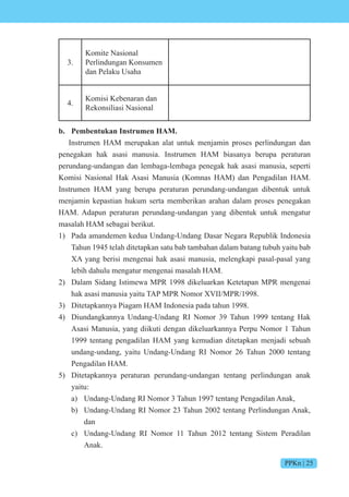 PPKn | 25
3.
Komite Nasional
Perlindungan Konsumen
dan Pelaku Usaha
4.
Komisi Kebenaran dan
Rekonsiliasi Nasional
b. Pembentukan Instrumen HAM.
Instrumen HAM merupakan alat untuk menjamin proses perlindungan dan
penegakan hak asasi manusia. Instrumen HAM biasanya berupa peraturan
perundang-undangan dan lembaga-lembaga penegak hak asasi manusia, seperti
Komisi Nasional Hak Asasi Manusia (Komnas HAM) dan Pengadilan HAM.
Instrumen HAM yang berupa peraturan perundang-undangan dibentuk untuk
menjamin kepastian hukum serta memberikan arahan dalam proses penegakan
HAM. Adapun peraturan perundang-undangan yang dibentuk untuk mengatur
masalah HAM sebagai berikut.
1) Pada amandemen kedua Undang-Undang Dasar Negara Republik Indonesia
Tahun 1945 telah ditetapkan satu bab tambahan dalam batang tubuh yaitu bab
XA yang berisi mengenai hak asasi manusia, melengkapi pasal-pasal yang
lebih dahulu mengatur mengenai masalah HAM.
2) Dalam Sidang Istimewa MPR 1998 dikeluarkan Ketetapan MPR mengenai
hak asasi manusia yaitu TAP MPR Nomor XVII/MPR/1998.
3) Ditetapkannya Piagam HAM Indonesia pada tahun 1998.
4) Diundangkannya Undang-Undang RI Nomor 39 Tahun 1999 tentang Hak
Asasi Manusia, yang diikuti dengan dikeluarkannya Perpu Nomor 1 Tahun
1999 tentang pengadilan HAM yang kemudian ditetapkan menjadi sebuah
undang-undang, yaitu Undang-Undang RI Nomor 26 Tahun 2000 tentang
Pengadilan HAM.
5) Ditetapkannya peraturan perundang-undangan tentang perlindungan anak
yaitu:
a) Undang-Undang RI Nomor 3 Tahun 1997 tentang Pengadilan Anak,
b) Undang-Undang RI Nomor 23 Tahun 2002 tentang Perlindungan Anak,
dan
c) Undang-Undang RI Nomor 11 Tahun 2012 tentang Sistem Peradilan
Anak.
 
