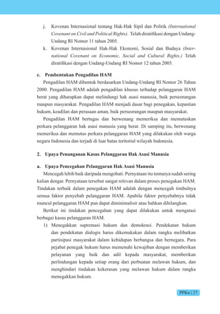 PPKn | 27
j. Kovenan Internasional tentang Hak-Hak Sipil dan Politik (International
Covenant on Civil and Political Rights). elah diratifikasi dengan ndang-
Undang RI Nomor 11 tahun 2005.
k. Kovenan Internasional Hak-Hak Ekonomi, Sosial dan Budaya (Inter-
national Covenant on Economic, Social and Cultural Rights.) Telah
diratifikasi dengan ndang- ndang R m r 12 tahun 200 .
c. Pembentukan Pengadilan HAM
Pengadilan HAM dibentuk berdasarkan Undang-Undang RI Nomor 26 Tahun
2000. Pengadilan HAM adalah pengadilan khusus terhadap pelanggaran HAM
berat yang diharapkan dapat melindungi hak asasi manusia, baik perseorangan
maupun masyarakat. Pengadilan HAM menjadi dasar bagi penegakan, kepastian
hukum, keadilan dan perasaan aman, baik perseorangan maupun masyarakat.
Pengadilan HAM bertugas dan berwenang memeriksa dan memutuskan
perkara pelanggaran hak asasi manusia yang berat. Di samping itu, berwenang
memeriksa dan memutus perkara pelanggaran HAM yang dilakukan oleh warga
negara Indonesia dan terjadi di luar batas teritorial wilayah Indonesia.
2. Upaya Penanganan Kasus Pelanggaran Hak Asasi Manusia
a. Upaya Pencegahan Pelanggaran Hak Asasi Manusia
Mencegah lebih baik daripada mengobati. Pernyataan itu tentunya sudah sering
kalian dengar. Pernyataan tersebut sangat relevan dalam proses penegakan HAM.
Tindakan terbaik dalam penegakan HAM adalah dengan mencegah timbulnya
semua faktor penyebab pelanggaran HAM. Apabila faktor penyebabnya tidak
muncul pelanggaran HAM pun dapat diminimalisir atau bahkan dihilangkan.
Berikut ini tindakan pencegahan yang dapat dilakukan untuk mengatasi
berbagai kasus pelanggaran HAM.
1) Menegakkan supremasi hukum dan demokrasi. Pendekatan hukum
dan pendekatan dialogis harus dikemukakan dalam rangka melibatkan
partisipasi masyarakat dalam kehidupan berbangsa dan bernegara. Para
pejabat penegak hukum harus memenuhi kewajiban dengan memberikan
pelayanan yang baik dan adil kepada masyarakat, memberikan
perlindungan kepada setiap orang dari perbuatan melawan hukum, dan
menghindari tindakan kekerasan yang melawan hukum dalam rangka
menegakkan hukum.
 