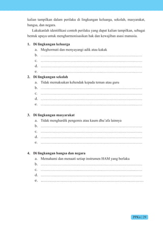 PPKn | 29
kalian tampilkan dalam perilaku di lingkungan keluarga, sekolah, masyarakat,
bangsa, dan negara.
akukanlah identifikasi c nt h perilaku yang dapat kalian tampilkan, sebagai
bentuk upaya untuk mengharmonisasikan hak dan kewajiban asasi manusia.
1. Di lingkungan keluarga
a. Meghormati dan menyayangi adik atau kakak
b. …………………………………………………………………………
c. …………………………………………………………………………
d. …………………………………………………………………………
e. …………………………………………………………………………
2. Di lingkungan sekolah
a. Tidak memaksakan kehendak kepada teman atau guru
b. …………………………………………………………………………
c. …………………………………………………………………………
d. …………………………………………………………………………
e. …………………………………………………………………………
3. Di lingkungan masyarakat
a. Tidak menghardik pengemis atau kaum dhu’afa lainnya
b. …………………………………………………………………………
c. …………………………………………………………………………
d. …………………………………………………………………………
e. …………………………………………………………………………
4. Di lingkungan bangsa dan negara
a. Memahami dan menaati setiap instrumen HAM yang berlaku
b. …………………………………………………………………………
c. …………………………………………………………………………
d. …………………………………………………………………………
e. ……………………………………………………………………
 