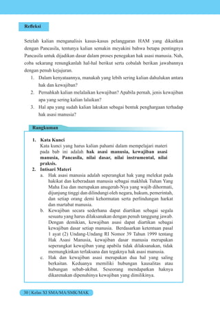30 | Kelas XI SMA/MA/SMK/MAK
Refleksi
Setelah kalian menganalisis kasus-kasus pelanggaran HAM yang dikaitkan
dengan Pancasila, tentunya kalian semakin meyakini bahwa betapa pentingnya
Pancasila untuk dijadikan dasar dalam proses penegakan hak asasi manusia. Nah,
coba sekarang renungkanlah hal-hal berikut serta cobalah berikan jawabannya
dengan penuh kejujuran.
1. Dalam kenyataannya, manakah yang lebih sering kalian dahulukan antara
hak dan kewajiban?
2. Pernahkah kalian melalaikan kewajiban? Apabila pernah, jenis kewajiban
apa yang sering kalian lalaikan?
3. Hal apa yang sudah kalian lakukan sebagai bentuk penghargaan terhadap
hak asasi manusia?
Rangkuman
1. Kata Kunci
Kata kunci yang harus kalian pahami dalam mempelajari materi
pada bab ini adalah hak asasi manusia, kewajiban asasi
manusia, Pancasila, nilai dasar, nilai instrumental, nilai
praksis.
2. Intisari Materi
a. Hak asasi manusia adalah seperangkat hak yang melekat pada
hakikat dan keberadaan manusia sebagai makhluk Tuhan Yang
Maha Esa dan merupakan anugerah-Nya yang wajib dihormati,
dijunjung tinggi dan dilindungi oleh negara, hukum, pemerintah,
dan setiap orang demi kehormatan serta perlindungan harkat
dan martabat manusia.
b. Kewajiban secara sederhana dapat diartikan sebagai segala
sesuatu yang harus dilaksanakan dengan penuh tanggung jawab.
Dengan demikian, kewajiban asasi dapat diartikan sebagai
kewajiban dasar setiap manusia. Berdasarkan ketentuan pasal
1 ayat (2) Undang-Undang RI Nomor 39 Tahun 1999 tentang
Hak Asasi Manusia, kewajiban dasar manusia merupakan
seperangkat kewajiban yang apabila tidak dilaksanakan, tidak
memungkinkan terlaksana dan tegaknya hak asasi manusia.
c. Hak dan kewajiban asasi merupakan dua hal yang saling
berkaitan. Keduanya memiliki hubungan kausalitas atau
hubungan sebab-akibat. Seseorang mendapatkan haknya
dikarenakan dipenuhinya kewajiban yang dimilikinya.
 