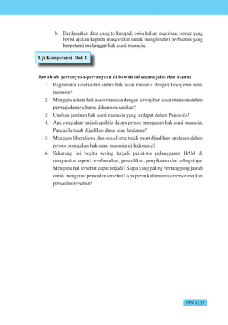 PPKn | 35
b. Berdasarkan data yang terkumpul, coba kalian membuat poster yang
berisi ajakan kepada masyarakat untuk menghindari perbuatan yang
berpotensi melanggar hak asasi manusia.
Uji Kompetensi Bab 1
Jawablah pertanyaan-pertanyaan di bawah ini secara jelas dan akurat.
1. Bagaimana keterkaitan antara hak asasi manusia dengan kewajiban asasi
manusia?
2. Mengapa antara hak asasi manusia dengan kewajiban asasi manusia dalam
perwujudannya harus diharmonisasikan?
3. Uraikan jaminan hak asasi manusia yang terdapat dalam Pancasila!
4. Apa yang akan terjadi apabila dalam proses penegakan hak asasi manusia,
Pancasila tidak dijadikan dasar atau landasan?
5. Mengapa liberalisme dan sosialisme tidak patut dijadikan landasan dalam
proses penegakan hak asasi manusia di Indonesia?
6. Sekarang ini begitu sering terjadi peristiwa pelanggaran HAM di
masyarakat seperti pembunuhan, penculikan, penyiksaan dan sebagainya.
Mengapa hal tersebut dapat terjadi? Siapa yang paling bertanggung jawab
untuk mengatasi persoalan tersebut?Apa peran kalian untuk menyelesaikan
persoalan tersebut?
 