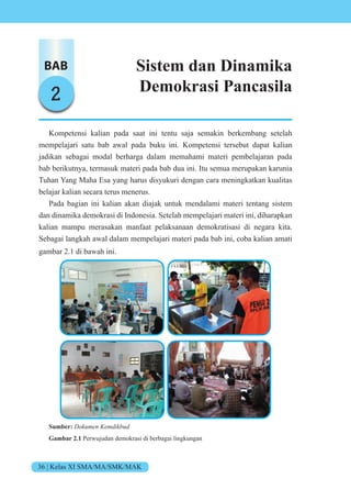36 | Kelas XI SMA/MA/SMK/MAK
BAB
2
Sistem dan Dinamika
Demokrasi Pancasila
Kompetensi kalian pada saat ini tentu saja semakin berkembang setelah
mempelajari satu bab awal pada buku ini. Kompetensi tersebut dapat kalian
jadikan sebagai modal berharga dalam memahami materi pembelajaran pada
bab berikutnya, termasuk materi pada bab dua ini. Itu semua merupakan karunia
Tuhan Yang Maha Esa yang harus disyukuri dengan cara meningkatkan kualitas
belajar kalian secara terus menerus.
Pada bagian ini kalian akan diajak untuk mendalami materi tentang sistem
dan dinamika demokrasi di Indonesia. Setelah mempelajari materi ini, diharapkan
kalian mampu merasakan manfaat pelaksanaan demokratisasi di negara kita.
Sebagai langkah awal dalam mempelajari materi pada bab ini, coba kalian amati
gambar 2.1 di bawah ini.
Sumber: Dokumen Kemdikbud
Gambar 2.1 Perwujudan demokrasi di berbagai lingkungan
 