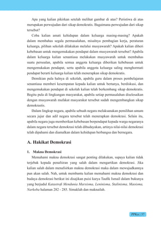 PPKn | 37
Apa yang kalian pikirkan setelah melihat gambar di atas? Peristiwa di atas
merupakan perwujudan dari sikap demokratis. Bagaimana perwujudan dari sikap
tersebut?
Coba kalian amati kehidupan dalam keluarga masing-masing? Apakah
dalam membahas segala permasalahan, misalnya pembagian kerja, peraturan
keluarga, pilihan sekolah dilakukan melalui musyawarah? Apakah kalian diberi
kebebasan untuk mengemukakan pendapat dalam musyawarah tersebut? Apabila
dalam keluarga kalian senantiasa melakukan musyawarah untuk membahas
suatu persoalan, apabila semua anggota keluarga diberikan kebebasan untuk
mengemukakan pendapat, serta apabila anggota keluarga saling menghormati
pendapat berarti keluarga kalian telah menerapkan sikap demokratis.
Demikian pula halnya di sekolah, apabila guru dalam proses pembelajaran
senantiasa memberi kesempatan kepada kalian untuk bertanya, berdiskusi, dan
mengemukakan pendapat di sekolah kalian telah berkembang sikap demokratis.
Begitu pula di lingkungan masyarakat, apabila setiap permasalahan diselesaikan
dengan musyawarah mufakat masyarakat tersebut sudah mengembangkan sikap
demokrastis.
Dalam lingkup negara, apabila sebuah negara melaksanakan pemilihan umum
secara jujur dan adil negara tersebut telah menerapkan demokrasi. Selain itu,
apabila negara juga memberikan kebebasan berpendapat kepada warga negaranya
dalam negara tersebut demokrasi telah dibudayakan, artinya nilai-nilai demokrasi
telah dipahami dan diamalkan dalam kehidupan berbangsa dan bernegara.
A. Hakikat Demokrasi
1. Makna Demokrasi
Memahami makna demokrasi sangat penting dilakukan, supaya kalian tidak
terjebak kepada penafsiran yang salah dalam mengartikan demokrasi. Jika
kalian salah dalam menafsirkan makna demokrasi maka dalam mewujudkannya
pun akan salah. Nah, untuk membantu kalian memahami makna demokrasi dan
budaya dem krasi berikut ini disa ikan puisi karya aufik smail dalam bukunya
yang berjudul t st fi en ni is eninis t inis is
Narkoba halaman 282 - 285. Simaklah dan maknailah.
 