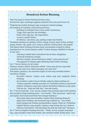 38 | Kelas XI SMA/MA/SMK/MAK
Demokrasi Kebun Binatang
Mari kita pergi ke kebun binatang bersama-sama,
Karena kita ingin mendengar gagasan pimpinan baru kota para hewan itu.
Pimpinan baru kebun binatang ingin mereposisi sebuah kandang
dan kandang itu kandang yang penting posisinya.
Kandang itu berpagar kawat yang cantik ornamennya,
Tinggi oleh siapa pun tak terlompati,
Kekar oleh siapa pun tak tergoyahkan,
Luasnya sepuluh hektar,
Di dalamya ada danau, gua, padang rumput dan belukar.
Penduduk kandang itu kambing, kelinci, kijang, kucing, kuda, kerbau, keledai,
anjing, domba, sapi, gajah, rusa, monyet, perkutut, burung hantu, dan jerapah.
Pak kepala kebun binatang berminat benar memasukkan serigala ke dalam
kandang besar itu, karena katanya sudah 34 tahun lamanya makhluk ini berada
di luar sana.
Alasannya adalah bahwa demokrasi hewan harus ditegakkan,
Termasuk demokrasi serigala.
Menurut serigala, ukuran demokrasi adalah “sama-sama hewan”
Dan gagasan ini dengan gigih didukung kepala kebun binatang.
Ke-17 hewan lainnya itu tak setuju.
enurut mereka, definisi dem krasi adalah sama-sama he an yang tidak
memakan satu sama lain, tidak memangsa satu sama lain”.
Pak kepala, gan ilnya, tak menerima l gika ini dan tetap memihak definisi
demokrasi serigala.
Keesokan harinya, selepas acara makan pagi para penghuni kebun
binatang,
dia membawa seekor hewan berkaki empat ke depan kandang itu.
”kalian tengoklah makhluk penyabar ini. Perhatikan bulunya yang bersih
berkilat, telinganya yang lemas terkulai dan bahasa badannya yang sopan.
Nah kan dia jinak dan baik hati,” kata pak kepala,
Ke-17 hewan berteriak. “Lho, itu kan serigala yang memakai jaket kulit kambing
dan memakai telinga kambing palsu.” seru mereka. ”Biar menyamar seperti apa,
pak kepala, kami tetap kenal betul bau keringat badannya.”
Dua puluh empat jam kemudian, kepala kebun binatang datang ke
depan pintu kandang dan menuntun lagi makhluk itu. “saya minta
kalian dengan hati terbuka memperhatikan ciptaan Tuhan ini. Perhatikan
tingkah lakunya yang mandiri, matanya yang bening dan suci, ekspresi
luhurnya budi pekerti. Nah bukankah dia jinak dan baik hati?”tanyanya.
Ke-17 hewan penghuni kandang bersorak. “Yaaah, itu kan serigala menyamar
lagi, yang memakai rompi bulu domba, dan memakai tanduk domba palsu.”seru
 
