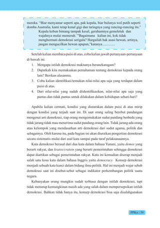 PPKn | 39
mereka. “Biar menyamar seperti apa, pak kepala, biar bulunya wol putih seperti
domba Australia, kami tetap kenal gigi dan taringnya yang runcing-runcing itu.”
Kepala kebun bintang tampak kesal, gerahamnya gemeletuk dan
wajahnya mulai memerah.´”Bagaimana kalian ini, kok tidak
menghormati demokrasi serigala? Hargailah hak asasi hewan, artinya,
jangan mengucilkan hewan apapun,”katanya...............
Setelah kalian membaca puisi di atas, coba kalian jawab pertanyaan-pertanyaan
di bawah ini.
1. Mengapa istilah demokrasi maknanya beranekaragam?
2. Dapatkah kita memaksakan pemahaman tentang demokrasi kepada orang
lain? Berikan alasanmu.
3. ba kalian identifikasi temukan nilai-nilai apa sa a yang terdapat dalam
puisi di atas.
4. ari nilai-nilai yang sudah diidentifikasikan, nilai-nilai apa sa a yang
pantas dan tidak pantas untuk dilakukan dalam kehidupan sehari-hari?
Apabila kalian cermati, kondisi yang diutarakan dalam puisi di atas mirip
dengan kondisi yang terjadi saat ini. Di saat orang saling berebut pandangan
mengenai arti demokrasi, tiap orang mengemukakan sudut pandang berbeda yang
tidak jarang tidak mau menerima sudut pandang orang lain. Tidak jarang ada orang
atau kelompok yang mendasarkan arti demokrasi dari sudut agama, politik dan
sebagainya. Oleh karena itu, pada bagian ini akan diuraikan pengertian demokrasi
secara sistematis mulai dari asal kata sampai pada taraf pelaksanaannya.
Kata demokrasi berasal dari dua kata dalam bahasa Yunani, yaitu demos yang
berarti rakyat, dan kratos/cratein yang berarti pemerintahan sehingga demokrasi
dapat diartikan sebagai pemerintahan rakyat. Kata ini kemudian diserap menjadi
salah satu kosa kata dalam bahasa Inggris yaitu democracy. Konsep demokrasi
menjadi sebuah kata kunci dalam bidang ilmu politik. Hal ini menjadi wajar sebab
demokrasi saat ini disebut-sebut sebagai indikator perkembangan politik suatu
negara.
Kebanyakan orang mungkin sudah terbiasa dengan istilah demokrasi, tapi
tidak menutup kemungkinan masih ada yang salah dalam mempersepsikan istilah
demokrasi. Bahkan tidak hanya itu, konsep demokrasi bisa saja disalahgunakan
 