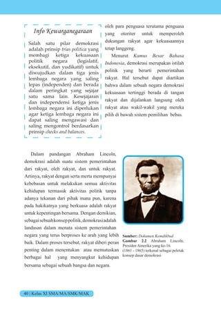 40 | Kelas XI SMA/MA/SMK/MAK
oleh para penguasa terutama penguasa
yang otoriter untuk memperoleh
dukungan rakyat agar kekuasaannya
tetap langgeng.
Menurut Kamus Besar Bahasa
Indonesia, demokrasi merupakan istilah
politik yang berarti pemerintahan
rakyat. Hal tersebut dapat diartikan
bahwa dalam sebuah negara demokrasi
kekuasaan tertinggi berada di tangan
rakyat dan dijalankan langsung oleh
rakyat atau wakil-wakil yang mereka
pilih di bawah sistem pemilihan bebas.
Dalam pandangan Abraham Lincoln,
demokrasi adalah suatu sistem pemerintahan
dari rakyat, oleh rakyat, dan untuk rakyat.
Artinya, rakyat dengan serta merta mempunyai
kebebasan untuk melakukan semua aktivitas
kehidupan termasuk aktivitas politik tanpa
adanya tekanan dari pihak mana pun, karena
pada hakikatnya yang berkuasa adalah rakyat
untuk kepentingan bersama. Dengan demikian,
sebagaisebuahkonseppolitik,demokrasiadalah
landasan dalam menata sistem pemerintahan
negara yang terus berproses ke arah yang lebih
baik. Dalam proses tersebut, rakyat diberi peran
penting dalam menentukan atau memutuskan
berbagai hal yang menyangkut kehidupan
bersama sebagai sebuah bangsa dan negara.
Info Kewarganegaraan
Salah satu pilar demokrasi
adalah prinsip trias politica yang
membagi ketiga kekuasaan
politik negara (legislatif,
eksekutif, dan yudikatif) untuk
diwujudkan dalam tiga jenis
lembaga negara yang saling
lepas (independen) dan berada
dalam peringkat yang sejajar
satu sama lain. Kesejajaran
dan independensi ketiga jenis
lembaga negara ini diperlukan
agar ketiga lembaga negara ini
dapat saling mengawasi dan
saling mengontrol berdasarkan
prinsip checks and balances.
Sumber: Dokumen Kemdikbud
Gambar 2.2 Abraham Lincoln;
Presiden Amerika yang ke-16
(1861 - 1865) terkenal sebagai peletak
konsep dasar demokrasi
 