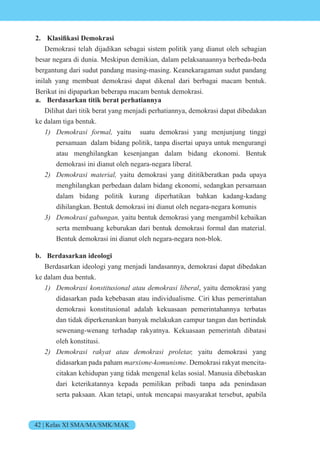 42 | Kelas XI SMA/MA/SMK/MAK
2. si k si e k si
Demokrasi telah dijadikan sebagai sistem politik yang dianut oleh sebagian
besar negara di dunia. Meskipun demikian, dalam pelaksanaannya berbeda-beda
bergantung dari sudut pandang masing-masing. Keanekaragaman sudut pandang
inilah yang membuat demokrasi dapat dikenal dari berbagai macam bentuk.
Berikut ini dipaparkan beberapa macam bentuk demokrasi.
a. Berdasarkan titik berat perhatiannya
Dilihat dari titik berat yang menjadi perhatiannya, demokrasi dapat dibedakan
ke dalam tiga bentuk.
1) e si yaitu suatu demokrasi yang menjunjung tinggi
persamaan dalam bidang politik, tanpa disertai upaya untuk mengurangi
atau menghilangkan kesenjangan dalam bidang ekonomi. Bentuk
demokrasi ini dianut oleh negara-negara liberal.
2) e si te i yaitu demokrasi yang dititikberatkan pada upaya
menghilangkan perbedaan dalam bidang ekonomi, sedangkan persamaan
dalam bidang politik kurang diperhatikan bahkan kadang-kadang
dihilangkan. Bentuk demokrasi ini dianut oleh negara-negara komunis
3) e si n n yaitu bentuk demokrasi yang mengambil kebaikan
serta membuang keburukan dari bentuk demokrasi formal dan material.
Bentuk demokrasi ini dianut oleh negara-negara non-blok.
b. Berdasarkan ideologi
Berdasarkan ideologi yang menjadi landasannya, demokrasi dapat dibedakan
ke dalam dua bentuk.
1) e si nstit si n t e si i e , yaitu demokrasi yang
didasarkan pada kebebasan atau individualisme. Ciri khas pemerintahan
demokrasi konstitusional adalah kekuasaan pemerintahannya terbatas
dan tidak diperkenankan banyak melakukan campur tangan dan bertindak
sewenang-wenang terhadap rakyatnya. Kekuasaan pemerintah dibatasi
oleh konstitusi.
2) e si t t e si et yaitu demokrasi yang
didasarkan pada paham is e nis e. Demokrasi rakyat mencita-
citakan kehidupan yang tidak mengenal kelas sosial. Manusia dibebaskan
dari keterikatannya kepada pemilikan pribadi tanpa ada penindasan
serta paksaan. Akan tetapi, untuk mencapai masyarakat tersebut, apabila
 