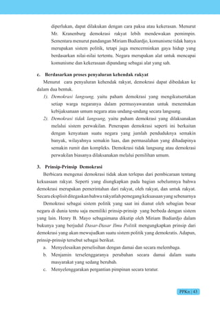 PPKn | 43
diperlukan, dapat dilakukan dengan cara paksa atau kekerasan. Menurut
Mr. Kranenburg demokrasi rakyat lebih mendewakan pemimpin.
Sementara menurut pandangan Miriam Budiardjo, komunisme tidak hanya
merupakan sistem politik, tetapi juga mencerminkan gaya hidup yang
berdasarkan nilai-nilai tertentu. Negara merupakan alat untuk mencapai
komunisme dan kekerasaan dipandang sebagai alat yang sah.
c. Berdasarkan proses penyaluran kehendak rakyat
Menurut cara penyaluran kehendak rakyat, demokrasi dapat dibedakan ke
dalam dua bentuk.
1). e si n s n yaitu paham demokrasi yang mengikutsertakan
setiap warga negaranya dalam permusyawaratan untuk menentukan
kebijaksanaan umum negara atau undang-undang secara langsung.
2). e si ti n s n yaitu paham demokrasi yang dilaksanakan
melalui sistem perwakilan. Penerapan demokrasi seperti ini berkaitan
dengan kenyataan suatu negara yang jumlah penduduknya semakin
banyak, wilayahnya semakin luas, dan permasalahan yang dihadapinya
semakin rumit dan kompleks. Demokrasi tidak langsung atau demokrasi
perwakilan biasanya dilaksanakan melalui pemilihan umum.
3. Prinsip-Prinsip Demokrasi
Berbicara mengenai demokrasi tidak akan terlepas dari pembicaraan tentang
kekuasaan rakyat. Seperti yang diungkapkan pada bagian sebelumnya bahwa
demokrasi merupakan pemerintahan dari rakyat, oleh rakyat, dan untuk rakyat.
Secaraeksplisitditegaskanbahwarakyatlahpemegangkekuasaanyangsebenarnya
Demokrasi sebagai sistem politik yang saat ini dianut oleh sebagian besar
negara di dunia tentu saja memiliki prinsip-prinsip yang berbeda dengan sistem
yang lain. Henry B. Mayo sebagaimana dikutip oleh Miriam Budiardjo dalam
bukunya yang berjudul s s iti mengungkapkan prinsip dari
demokrasi yang akan mewujudkan suatu sistem politik yang demokratis. Adapun,
prinsip-prinsip tersebut sebagai berikut.
a. Menyelesaikan perselisihan dengan damai dan secara melembaga.
b. Menjamin terselenggaranya perubahan secara damai dalam suatu
masyarakat yang sedang berubah.
c. Menyelenggarakan pergantian pimpinan secara teratur.
 