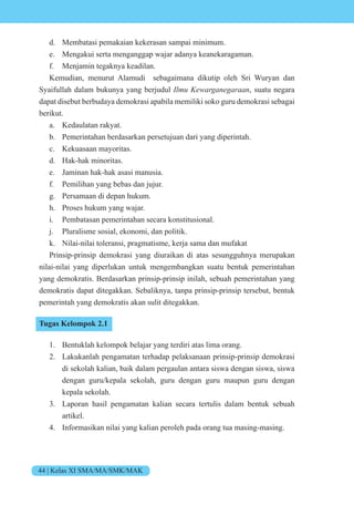 44 | Kelas XI SMA/MA/SMK/MAK
d. Membatasi pemakaian kekerasan sampai minimum.
e. Mengakui serta menganggap wajar adanya keanekaragaman.
f. Menjamin tegaknya keadilan.
Kemudian, menurut Alamudi sebagaimana dikutip oleh Sri Wuryan dan
Syaifullah dalam bukunya yang berjudul e ne n, suatu negara
dapat disebut berbudaya demokrasi apabila memiliki soko guru demokrasi sebagai
berikut.
a. Kedaulatan rakyat.
b. Pemerintahan berdasarkan persetujuan dari yang diperintah.
c. Kekuasaan mayoritas.
d. Hak-hak minoritas.
e. Jaminan hak-hak asasi manusia.
f. Pemilihan yang bebas dan jujur.
g. Persamaan di depan hukum.
h. Proses hukum yang wajar.
i. Pembatasan pemerintahan secara konstitusional.
j. Pluralisme sosial, ekonomi, dan politik.
k. Nilai-nilai toleransi, pragmatisme, kerja sama dan mufakat
Prinsip-prinsip demokrasi yang diuraikan di atas sesungguhnya merupakan
nilai-nilai yang diperlukan untuk mengembangkan suatu bentuk pemerintahan
yang demokratis. Berdasarkan prinsip-prinsip inilah, sebuah pemerintahan yang
demokratis dapat ditegakkan. Sebaliknya, tanpa prinsip-prinsip tersebut, bentuk
pemerintah yang demokratis akan sulit ditegakkan.
Tugas Kelompok 2.1
1. Bentuklah kelompok belajar yang terdiri atas lima orang.
2. Lakukanlah pengamatan terhadap pelaksanaan prinsip-prinsip demokrasi
di sekolah kalian, baik dalam pergaulan antara siswa dengan siswa, siswa
dengan guru/kepala sekolah, guru dengan guru maupun guru dengan
kepala sekolah.
3. Laporan hasil pengamatan kalian secara tertulis dalam bentuk sebuah
artikel.
4. Informasikan nilai yang kalian peroleh pada orang tua masing-masing.
 