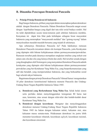 PPKn | 45
B. Dinamika Penerapan Demokrasi Pancasila
1. Prinsip-Prinsip Demokrasi di Indonesia
Bagi bangsa Indonesia, pilihan yang tepat dalam menerapkan paham demokrasi
adalah dengan Demokrasi Pancasila. Paham Demokrasi Pancasila sangat sesuai
dengan kepribadian bangsa yang digali dari tata nilai sosial budaya sendiri. Hal
itu telah dipraktikkan secara turun-temurun jauh sebelum Indonesia merdeka.
Kenyataan ini dapat kita lihat pada kehidupan sebagian besar masyarakat
Indonesia yang menerapkan “musyawarah mufakat” dan “gotong royong” dalam
menyelesaikan masalah-masalah bersama yang terjadi di sekitarnya.
Apa sebenarnya Demokrasi Pancasila itu? Pada hakikatnya rumusan
Demokrasi Pancasila tercantum dalam sila keempat Pancasila, yaitu Kerakyatan
yang dipimpin oleh hikmat kebijaksanaan dalam permusyawaratan/perwakilan.
Rumusan tersebut pada dasarnya merupakan rangkaian totalitas yang terkait erat
antara satu sila dan sila yang lainnya (bulat dan utuh). Hal tersebut senada dengan
yang diungkapkan oleh Notonegoro yang menyatakan Demokrasi Pancasila adalah
kerakyatan yang dipimpin oleh hikmat kebijaksanaan dalam permusyawaratan/
perwakilan yang ber-Ketuhanan Yang Maha Esa, yang berperikemanusiaan yang
adil dan beradab, yang mempersatukan Indonesia, dan yang berkeadilan sosial
bagi seluruh rakyat Indonesia.
BagaimanadenganprinsipDemokrasiPancasila?AhmadSanusi mengutarakan
10 pilar demokrasi konstitusional Indonesia menurut Pancasila dan Undang-
Undang Dasar Negara Republik Indonesia Tahun 1945.
a. Demokrasi yang Berketuhanan Yang Maha Esa. Seluk beluk sistem
serta perilaku dalam menyelenggarakan kenegaraan RI harus taat
asas, konsisten, atau sesuai dengan nilai-nilai dan kaidah-kaidah dasar
Ketuhanan Yang Maha Esa.
b. Demokrasi dengan kecerdasan. Mengatur dan menyelenggarakan
demokrasi menurut Undang-Undang Dasar Negara Republik Indonesia
Tahun 1945 itu bukan dengan kekuatan naluri, kekuatan otot, atau
kekuatan massa semata-mata. Pelaksanaan demokrasi itu justru lebih
menuntut kecerdasan rohaniah, kecerdasan i , kecerdasan rasional,
dan kecerdasan emosional.
 