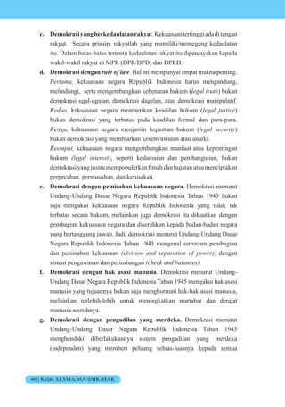 46 | Kelas XI SMA/MA/SMK/MAK
c. Demokrasiyangberkedaulatanrakyat.Kekuasaantertinggiadaditangan
rakyat. Secara prinsip, rakyatlah yang memiliki/memegang kedaulatan
itu. Dalam batas-batas tertentu kedaulatan rakyat itu dipercayakan kepada
wakil-wakil rakyat di MPR (DPR/DPD) dan DPRD.
d. Demokrasi dengan rule of law. Hal ini mempunyai empat makna penting.
e t kekuasaan negara Republik Indonesia harus mengandung,
melindungi, serta mengembangkan kebenaran hukum ( e t t ) bukan
demokrasi ugal-ugalan, demokrasi dagelan, atau demokrasi manipulatif.
e kekuasaan negara memberikan keadilan hukum ( e stice)
bukan demokrasi yang terbatas pada keadilan formal dan pura-pura.
eti kekuasaan negara menjamin kepastian hukum ( e sec it )
bukan demokrasi yang membiarkan kesemrawutan atau anarki.
ee t kekuasaan negara mengembangkan manfaat atau kepentingan
hukum e inte est), seperti kedamaian dan pembangunan, bukan
dem krasi yang ustru memp pulerkan fitnah dan hu atan atau menciptakan
perpecahan, permusuhan, dan kerusakan.
e. Demokrasi dengan pemisahan kekuasaan negara. Demokrasi menurut
Undang-Undang Dasar Negara Republik Indonesia Tahun 1945 bukan
saja mengakui kekuasaan negara Republik Indonesia yang tidak tak
terbatas secara hukum, melainkan juga demokrasi itu dikuatkan dengan
pembagian kekuasaan negara dan diserahkan kepada badan-badan negara
yang bertanggung jawab. Jadi, demokrasi menurut Undang-Undang Dasar
Negara Republik Indonesia Tahun 1945 mengenal semacam pembagian
dan pemisahan kekuasaan i isi n n se ti n e , dengan
sistem pengawasan dan perimbangan c ec n nces
f. Demokrasi dengan hak asasi manusia. Demokrasi menurut Undang-
Undang Dasar Negara Republik Indonesia Tahun 1945 mengakui hak asasi
manusia yang tujuannya bukan saja menghormati hak-hak asasi manusia,
melainkan terlebih-lebih untuk meningkatkan martabat dan derajat
manusia seutuhnya.
g. Demokrasi dengan pengadilan yang merdeka. Demokrasi menurut
Undang-Undang Dasar Negara Republik Indonesia Tahun 1945
menghendaki diberlakukannya sistem pengadilan yang merdeka
(independen) yang memberi peluang seluas-luasnya kepada semua
 