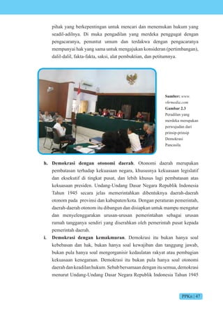 PPKn | 47
Sumber:
vhrmedia.com
Gambar 2.3
Peradilan yang
merdeka merupakan
perwujudan dari
prinsip-prinsip
Demokrasi
Pancasila
pihak yang berkepentingan untuk mencari dan menemukan hukum yang
seadil-adilnya. Di muka pengadilan yang merdeka penggugat dengan
pengacaranya, penuntut umum dan terdakwa dengan pengacaranya
mempunyai hak yang sama untuk mengajukan konsideran (pertimbangan),
dalil-dalil, fakta-fakta, saksi, alat pembuktian, dan petitumnya.
h. Demokrasi dengan otonomi daerah. Otonomi daerah merupakan
pembatasan terhadap kekuasaan negara, khususnya kekuasaan legislatif
dan eksekutif di tingkat pusat, dan lebih khusus lagi pembatasan atas
kekuasaan presiden. Undang-Undang Dasar Negara Republik Indonesia
Tahun 1945 secara jelas memerintahkan dibentuknya daerah-daerah
otonom pada provinsi dan kabupaten/kota. Dengan peraturan pemerintah,
daerah-daerah otonom itu dibangun dan disiapkan untuk mampu mengatur
dan menyelenggarakan urusan-urusan pemerintahan sebagai urusan
rumah tangganya sendiri yang diserahkan oleh pemerintah pusat kepada
pemerintah daerah.
i. Demokrasi dengan kemakmuran. Demokrasi itu bukan hanya soal
kebebasan dan hak, bukan hanya soal kewajiban dan tanggung jawab,
bukan pula hanya soal mengorganisir kedaulatan rakyat atau pembagian
kekuasaan kenegaraan. Demokrasi itu bukan pula hanya soal otonomi
daerah dan keadilan hukum. Sebab bersamaan dengan itu semua, demokrasi
menurut Undang-Undang Dasar Negara Republik Indonesia Tahun 1945
 