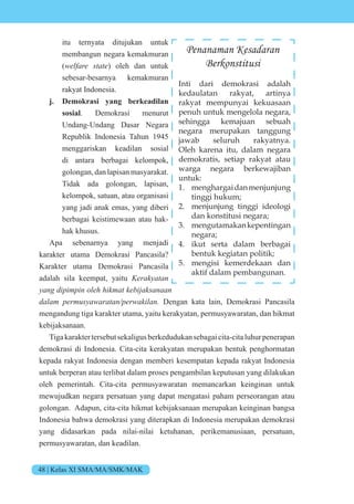 48 | Kelas XI SMA/MA/SMK/MAK
itu ternyata ditujukan untuk
membangun negara kemakmuran
( e e st te) oleh dan untuk
sebesar-besarnya kemakmuran
rakyat Indonesia.
j. Demokrasi yang berkeadilan
sosial. Demokrasi menurut
Undang-Undang Dasar Negara
Republik Indonesia Tahun 1945
menggariskan keadilan sosial
di antara berbagai kelompok,
golongan, dan lapisan masyarakat.
Tidak ada golongan, lapisan,
kelompok, satuan, atau organisasi
yang jadi anak emas, yang diberi
berbagai keistimewaan atau hak-
hak khusus.
Apa sebenarnya yang menjadi
karakter utama Demokrasi Pancasila?
Karakter utama Demokrasi Pancasila
adalah sila keempat, yaitu Kerakyatan
n i i in e i t e i s n n
e s t n e i n Dengan kata lain, Demokrasi Pancasila
mengandung tiga karakter utama, yaitu kerakyatan, permusyawaratan, dan hikmat
kebijaksanaan.
Tigakaraktertersebutsekaligusberkedudukansebagaicita-citaluhurpenerapan
demokrasi di Indonesia. Cita-cita kerakyatan merupakan bentuk penghormatan
kepada rakyat Indonesia dengan memberi kesempatan kepada rakyat Indonesia
untuk berperan atau terlibat dalam proses pengambilan keputusan yang dilakukan
oleh pemerintah. Cita-cita permusyawaratan memancarkan keinginan untuk
mewujudkan negara persatuan yang dapat mengatasi paham perseorangan atau
golongan. Adapun, cita-cita hikmat kebijaksanaan merupakan keinginan bangsa
Indonesia bahwa demokrasi yang diterapkan di Indonesia merupakan demokrasi
yang didasarkan pada nilai-nilai ketuhanan, perikemanusiaan, persatuan,
permusyawaratan, dan keadilan.
Penanaman Kesadaran
Berkonstitusi
Inti dari demokrasi adalah
kedaulatan rakyat, artinya
rakyat mempunyai kekuasaan
penuh untuk mengelola negara,
sehingga kemajuan sebuah
negara merupakan tanggung
jawab seluruh rakyatnya.
Oleh karena itu, dalam negara
demokratis, setiap rakyat atau
warga negara berkewajiban
untuk:
1. menghargaidanmenjunjung
tinggi hukum;
2. menjunjung tinggi ideologi
dan konstitusi negara;
3. mengutamakankepentingan
negara;
4. ikut serta dalam berbagai
bentuk kegiatan politik;
5. mengisi kemerdekaan dan
aktif dalam pembangunan.
 