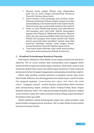 PPKn | 51
1. Menurut kalian apakah Pilkada yang dilaksanakan
pada saat ini sesuai dengan prinsip-prinsip Demokrasi
Pancasila? Berikan alasan kalian.
2. Kalian tentunya sering mendengar atau membaca berita.
Beberapa pelaksanaan Pilkada diakhiri dengan kericuhan
antarpendukung calon kepala daerah/wakil kepala daerah.
Menurut kalian apa saja penyebab terjadinya hal tersebut?
3. Selain itu, hasil Pilkada juga banyak yang tidak diterima
oleh pasangan calon yang kalah. Mereka melayangkan
gugutan hasil Pilkada ke Mahkamah Konstitusi. Menurut
kalian apa saja yang menyebabkan tidak diterimanya hasil
Pilkada oleh pasangan calon kepala daerah/wakil kepala
daerah yang kalah dalam pemilihan? Apakah sikap tidak
menerima kekalahan tersebut sesuai dengan prinsip-
prinsip Demokrasi Pancasila? Berikan alasan kalian.
4. Coba kalian ajukan beberapa solusi untuk menyelesaikan
kekisruhan dalam pelaksanaan Pilkada di Indonesia.
2. Periodisasi Perkembangan Demokrasi Pancasila
Pada bagian sebelumnya telah dibahas secara singkat karakteristik demokrasi
Indonesia. Hal ini secara otomatis akan memunculkan suatu anggapan dalam
benak kita bahwa negara kita adalah negara demokrasi. Akan tetapi, muncul suatu
pertanyaan apakah benar negara kita adalah negara demokrasi? Untuk menjawab
pertanyaan tersebut, kita dapat menggunakan sudut pandang normatif dan empirik.
Dalam sudut pandang normatif, demokrasi merupakan sesuatu yang secara
ideal hendak dilakukan atau diselenggarakan oleh sebuah negara, seperti misalnya
kita mengenal ungkapan e e int n i t e t n nt
rakyat”. Ungkapan normatif tersebut biasanya diterjemahkan dalam konstitusi
pada masing-masing negara, misalnya dalam Undang-Undang Dasar Negara
Republik Indonesia Tahun 1945 bagi pemerintahan Republik Indonesia. Apakah
secara normatif, negara kita sudah memenuhi kriteria sebagai negara demokrasi?
Jawabannya tentu saja sudah.
Dalam perjalanan sejarah ketatanegaraan negara kita, semua konstitusi yang
pernah berlaku menganut prinsip demokrasi. Hal ini dapat dilihat misalnya dalam
ketentuan-ketentuan berikut.
 