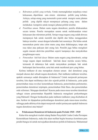 PPKn | 53
c. e t en iti n te Untuk memungkinkan terjadinya rotasi
kekuasaan, diperlukan satu sistem rekrutmen politik yang terbuka.
Artinya, setiap orang yang memenuhi syarat untuk mengisi suatu jabatan
politik yang dipilih rakyat mempunyai peluang yang sama dalam
melakukan kompetisi untuk mengisi jabatan politik tersebut.
d. e i i n Dalam suatu negara demokrasi, pemilu dilaksanakan
secara teratur. Pemilu merupakan sarana untuk melaksanakan rotasi
kekuasaan dan rekrutmen politik. Setiap warga negara yang sudah dewasa
mempunyai hak untuk memilih dan dipilih dan bebas menggunakan
haknya tersebut sesuai dengan kehendak hati nuraninya. Dia bebas untuk
menentukan partai atau calon mana yang akan didukungnya, tanpa ada
rasa takut atau paksaan dari orang lain. Pemilih juga bebas mengikuti
segala macam akitivitas pemilihan seperti kampanye dan menyaksikan
penghitungan suara.
e. e en n s Dalam suatu negara yang demokratis, setiap
warga negara dapat menikmati hak-hak dasar mereka secara bebas,
termasuk di dalamnya hak untuk menyatakan pendapat, hak untuk
berkumpul dan berserikat, serta hak untuk menikmati pers yang bebas.
Kelima indikator di atas merupakan elemen umum dari demokrasi yang
menjadi ukuran dari sebuah negara demokratis. Dari indikator-indikator tersebut,
apakah semuanya sudah diterapkan di Indonesia? Untuk menjawab pertanyaan
tersebut, kita dapat melihatnya dari alur sejarah politik di Indonesia, yaitu pada
pemerintahan masa revolusi kemerdekaan Indonesia, pemerintahan parlementer,
pemerintahan demokrasi terpimpin, pemerintahan Orde Baru, dan pemerintahan
orde reformasi. Mengapa demikian? Karena pada masa-masa tersebut demokrasi
sebagai sistem pemerintahan Republik Indonesia mengalami perkembangan
yang fluktuati . engan berdasarkan pada indikat r-indikat r yang disebutkan di
atas, berikut ini dipaparkan perkembangan demokrasi pada masa-masa tersebut,
sehingga pada akhirnya kita dapat menjawab sendiri pertanyaan apakah Indonesia
negara demokrasi atau bukan?
a. Pelaksanaan Demokrasi di Indonesia pada Periode 1945 - 1949
Kalau kita mengikuti risalah sidang Badan Penyelidik Usaha-Usaha Persiapan
Kemerdekaan Indonesia, maka kita akan melihat begitu besarnya komitmen para
pendiri bangsa ini untuk mewujudkan demokrasi politik di Indonesia. Muhammad
 