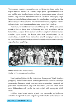 54 | Kelas XI SMA/MA/SMK/MAK
Yamin dengan beraninya memasukkan asas peri kerakyatan dalam usulan dasar
negara Indonesia merdeka. Ir. Soekarno dengan penuh keyakinan memasukkan
asas mufakat atau demokrasi dalam usulannya tentang dasar negara Indonesia
merdeka yang kemudian diberi nama Pancasila. Keyakinan mereka yang sangat
besar tersebut timbul karena dipengaruhi oleh latar belakang pendidikan mereka.
Mereka percaya bahwa demokrasi bukan merupakan sesuatu yang hanya terbatas
pada komitmen, tetapi juga merupakan sesuatu yang perlu diwujudkan.
Pada masa pemerintahan revolusi kemerdekaan (1945 - 1949), pelaksanaan
demokrasi baru terbatas pada berfungsinya pers yang mendukung revolusi
kemerdekaan. Adapun, elemen-elemen demokrasi yang lain belum sepenuhnya
terwujud, karena situasi dan kondisi yang tidak memungkinkan. Hal ini
dikarenakan pemerintah harus memusatkan seluruh energinya bersama-sama
rakyat untuk mempertahankan kemerdekaan dan menjaga kedaulatan negara, agar
negara kesatuan tetap hidup.
Sumber: n n nesi e e
Gambar 2.4 Para pejuang perang kemerdekaan
Partai-partai politik tumbuh dan berkembang dengan cepat. Tetapi, fungsinya
yang paling utama adalah ikut serta memenangkan revolusi kemerdekaan dengan
menanamkan kesadaran untuk bernegara serta menanamkan semangat anti
penjajahan. Karena keadaan yang tidak mengizinkan, pemilihan umum belum
dapat dilaksanakan sekali pun hal itu telah menjadi salah satu agenda politik
utama.
Meskipun tidak banyak catatan sejarah yang menyangkut perkembangan
demokrasi pada periode ini, akan tetapi pada periode tersebut telah diletakkan hal-
 