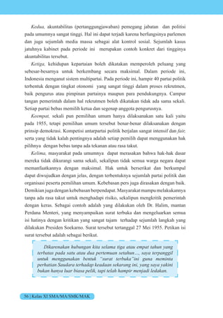 56 | Kelas XI SMA/MA/SMK/MAK
e akuntabilitas (pertanggungjawaban) pemegang jabatan dan politisi
pada umumnya sangat tinggi. Hal ini dapat terjadi karena berfungsinya parlemen
dan juga sejumlah media massa sebagai alat kontrol sosial. Sejumlah kasus
jatuhnya kabinet pada periode ini merupakan contoh konkret dari tingginya
akuntabilitas tersebut.
eti kehidupan kepartaian boleh dikatakan memperoleh peluang yang
sebesar-besarnya untuk berkembang secara maksimal. Dalam periode ini,
Indonesia menganut sistem multipartai. Pada periode ini, hampir 40 partai politik
terbentuk dengan tingkat otonomi yang sangat tinggi dalam proses rekrutmen,
baik pengurus atau pimpinan partainya maupun para pendukungnya. Campur
tangan pemerintah dalam hal rekrutmen boleh dikatakan tidak ada sama sekali.
Setiap partai bebas memilih ketua dan segenap anggota pengurusnya.
ee t sekali pun pemilihan umum hanya dilaksanakan satu kali yaitu
pada 1955, tetapi pemilihan umum tersebut benar-benar dilaksanakan dengan
prinsip demokrasi. Kompetisi antarpartai politik berjalan sangat intensif dan i
serta yang tidak kalah pentingnya adalah setiap pemilih dapat menggunakan hak
pilihnya dengan bebas tanpa ada tekanan atau rasa takut.
e i masyarakat pada umumnya dapat merasakan bahwa hak-hak dasar
mereka tidak dikurangi sama sekali, sekalipun tidak semua warga negara dapat
memanfaatkannya dengan maksimal. Hak untuk berserikat dan berkumpul
dapat diwujudkan dengan jelas, dengan terbentuknya sejumlah partai politik dan
organisasi peserta pemilihan umum. Kebebasan pers juga dirasakan dengan baik.
Demikian juga dengan kebebasan berpendapat. Masyarakat mampu melakukannya
tanpa ada rasa takut untuk menghadapi risiko, sekalipun mengkritik pemerintah
dengan keras. Sebagai contoh adalah yang dilakukan oleh Dr. Halim, mantan
Perdana Menteri, yang menyampaikan surat terbuka dan mengeluarkan semua
isi hatinya dengan kritikan yang sangat tajam terhadap sejumlah langkah yang
dilakukan Presiden Soekarno. Surat tersebut tertanggal 27 Mei 1955. Petikan isi
surat tersebut adalah sebagai berikut.
i en n n n it se ti t e t t n n
te t s s t t e te n set n s te n i
untuk menggunakan bentuk “surat terbuka”ini guna meminta
e ti n te e n se n ini n s ini
n n i s e i t i te i en i e n
 