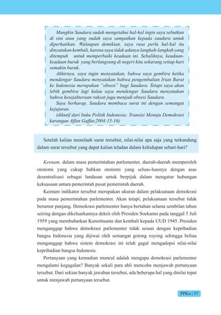 PPKn | 57
n in s en et i in in s se t n
di sini atau yang sudah saya sampaikan kepada saudara untuk
i e ti n n e i i n s s e it
in t n e i en s ti n n n n
ite nt e e i i e n ini e i n e n
e n n e n s n i ne e i it se n seti i
semakin buruk.
i n s in in en t n s e i eti
en en en t n en e i n i n t
e n nesi e n sesi i et i s n
e i e i i s en en en t n
ese te n t en i sesi
e e c s t ini en n se n t
e n
i ti i iti n nesi nsisi en e si
n n n
Setelah kalian menelaah surat tersebut, nilai-nilai apa saja yang terkandung
dalam surat tersebut yang dapat kalian teladan dalam kehidupan sehari-hari?
een dalam masa pemerintahan parlementer, daerah-daerah memperoleh
otonomi yang cukup bahkan otonomi yang seluas-luasnya dengan asas
desentralisasi sebagai landasan untuk berpijak dalam mengatur hubungan
kekuasaan antara pemerintah pusat pemerintah daerah.
Keenam indikator tersebut merupakan ukuran dalam pelaksanaan demokrasi
pada masa pemerintahan parlementer. Akan tetapi, pelaksanaan tersebut tidak
berumur panjang. Demokrasi parlementer hanya bertahan selama sembilan tahun
seiring dengan dikeluarkannya dekrit oleh Presiden Soekarno pada tanggal 5 Juli
1959 yang membubarkan Konstituante dan kembali kepada UUD 1945. Presiden
menganggap bahwa demokrasi parlementer tidak sesuai dengan kepribadian
bangsa Indonesia yang dijiwai oleh semangat gotong royong sehingga beliau
menganggap bahwa sistem demokrasi ini telah gagal mengadopsi nilai-nilai
kepribadian bangsa Indonesia.
Pertanyaan yang kemudian muncul adalah mengapa demokrasi parlementer
mengalami kegagalan? Banyak sekali para ahli mencoba menjawab pertanyaan
tersebut. Dari sekian banyak jawaban tersebut, ada beberapa hal yang dinilai tepat
untuk menjawab pertanyaan tersebut.
 