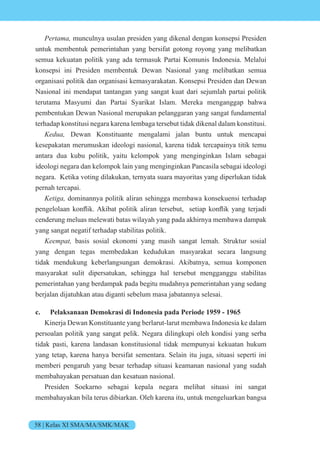 58 | Kelas XI SMA/MA/SMK/MAK
e t munculnya usulan presiden yang dikenal dengan konsepsi Presiden
untuk membentuk pemerintahan yang bersifat gotong royong yang melibatkan
semua kekuatan politik yang ada termasuk Partai Komunis Indonesia. Melalui
konsepsi ini Presiden membentuk Dewan Nasional yang melibatkan semua
organisasi politik dan organisasi kemasyarakatan. Konsepsi Presiden dan Dewan
Nasional ini mendapat tantangan yang sangat kuat dari sejumlah partai politik
terutama Masyumi dan Partai Syarikat Islam. Mereka menganggap bahwa
pembentukan Dewan Nasional merupakan pelanggaran yang sangat fundamental
terhadap konstitusi negara karena lembaga tersebut tidak dikenal dalam konstitusi.
e Dewan Konstituante mengalami jalan buntu untuk mencapai
kesepakatan merumuskan ideologi nasional, karena tidak tercapainya titik temu
antara dua kubu politik, yaitu kelompok yang menginginkan Islam sebagai
ideologi negara dan kelompok lain yang menginginkan Pancasila sebagai ideologi
negara. Ketika voting dilakukan, ternyata suara mayoritas yang diperlukan tidak
pernah tercapai.
eti dominannya politik aliran sehingga membawa konsekuensi terhadap
pengel laan k nflik. kibat p litik aliran tersebut, setiap k nflik yang ter adi
cenderung meluas melewati batas wilayah yang pada akhirnya membawa dampak
yang sangat negatif terhadap stabilitas politik.
ee t basis sosial ekonomi yang masih sangat lemah. Struktur sosial
yang dengan tegas membedakan kedudukan masyarakat secara langsung
tidak mendukung keberlangsungan demokrasi. Akibatnya, semua komponen
masyarakat sulit dipersatukan, sehingga hal tersebut mengganggu stabilitas
pemerintahan yang berdampak pada begitu mudahnya pemerintahan yang sedang
berjalan dijatuhkan atau diganti sebelum masa jabatannya selesai.
c. Pelaksanaan Demokrasi di Indonesia pada Periode 1959 - 1965
Kinerja Dewan Konstituante yang berlarut-larut membawa Indonesia ke dalam
persoalan politik yang sangat pelik. Negara dilingkupi oleh kondisi yang serba
tidak pasti, karena landasan konstitusional tidak mempunyai kekuatan hukum
yang tetap, karena hanya bersifat sementara. Selain itu juga, situasi seperti ini
memberi pengaruh yang besar terhadap situasi keamanan nasional yang sudah
membahayakan persatuan dan kesatuan nasional.
Presiden Soekarno sebagai kepala negara melihat situasi ini sangat
membahayakan bila terus dibiarkan. Oleh karena itu, untuk mengeluarkan bangsa
 