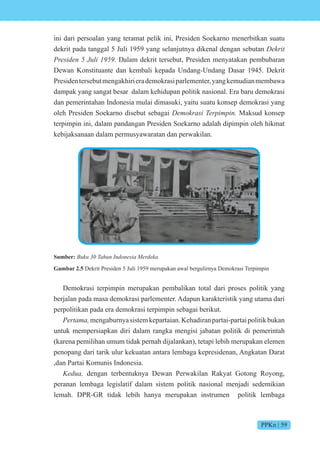 PPKn | 59
ini dari persoalan yang teramat pelik ini, Presiden Soekarno menerbitkan suatu
dekrit pada tanggal 5 Juli 1959 yang selanjutnya dikenal dengan sebutan Dekrit
esi en i Dalam dekrit tersebut, Presiden menyatakan pembubaran
Dewan Konstituante dan kembali kepada Undang-Undang Dasar 1945. Dekrit
Presidentersebutmengakhirierademokrasiparlementer,yangkemudianmembawa
dampak yang sangat besar dalam kehidupan politik nasional. Era baru demokrasi
dan pemerintahan Indonesia mulai dimasuki, yaitu suatu konsep demokrasi yang
oleh Presiden Soekarno disebut sebagai Demokrasi Terpimpin. Maksud konsep
terpimpin ini, dalam pandangan Presiden Soekarno adalah dipimpin oleh hikmat
kebijaksanaan dalam permusyawaratan dan perwakilan.
Sumber: n n nesi e e
Gambar 2.5 Dekrit Presiden 5 Juli 1959 merupakan awal bergulirnya Demokrasi Terpimpin
Demokrasi terpimpin merupakan pembalikan total dari proses politik yang
berjalan pada masa demokrasi parlementer. Adapun karakteristik yang utama dari
perpolitikan pada era demokrasi terpimpin sebagai berikut.
e t mengaburnyasistemkepartaian.Kehadiranpartai-partaipolitikbukan
untuk mempersiapkan diri dalam rangka mengisi jabatan politik di pemerintah
(karena pemilihan umum tidak pernah dijalankan), tetapi lebih merupakan elemen
penopang dari tarik ulur kekuatan antara lembaga kepresidenan, Angkatan Darat
,dan Partai Komunis Indonesia.
e dengan terbentuknya Dewan Perwakilan Rakyat Gotong Royong,
peranan lembaga legislatif dalam sistem politik nasional menjadi sedemikian
lemah. DPR-GR tidak lebih hanya merupakan instrumen politik lembaga
 