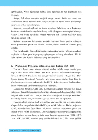 60 | Kelas XI SMA/MA/SMK/MAK
kepresidenan. Proses rekrutmen politik untuk lembaga ini pun ditentukan oleh
presiden.
eti hak dasar manusia menjadi sangat lemah. Kritik dan saran dari
lawan-lawan politik Presiden tidak banyak diberikan. Mereka tidak mempunyai
keberanian untuk menentangnya.
ee t masa demokrasi terpimpin membuat kebebasan pers berkurang.
Sejumlah surat kabar dan majalah dilarang terbit oleh pemerintah seperti misalnya
Harian Abadi yang berafiliasi dengan asyumi dan i n e n yang
berafiliasi dengan P .
e i sentralisasi kekuasaan semakin dominan dalam proses hubungan
antara pemerintah pusat dan daerah. Daerah-daerah memiliki otonomi yang
terbatas.
Dari lima karakter di atas, kita dapat menyimpulkan bahwa pada era demokrasi
terpimpin terdapat penyimpangan-penyimpangan terhadap demokrasi. Hal ini
tidak terlepas dari kondisi Indonesia yang baru merdeka.
d. Pelaksanaan Demokrasi di Indonesia pada Periode 1965 - 1998
Era baru dalam pemerintahan dimulai setelah melalui masa transisi yang
singkat yaitu antara tahun 1966 - 1968, ketika Jenderal Soeharto dipilih menjadi
Presiden Republik Indonesia. Era yang kemudian dikenal sebagai Orde Baru
dengan konsep e si nc si Visi utama pemerintahan Orde Baru ini
adalah untuk melaksanakan Pancasila dan UUD 1945 secara murni dan konsekuen
dalam setiap aspek kehidupan masyarakat Indonesia.
Dengan visi tersebut, Orde Baru memberikan secercah harapan bagi rakyat
Indonesia. Rakyat Indonesia mengharapkan adanya perubahan-perubahan politik
menjadi lebih demokratis. Harapan tersebut tentu saja ada dasarnya. Orde Baru
dipandang mampu mengeluarkan bangsa ini keluar dari keterpurukan.
Harapan rakyat tersebut tidak sepenuhnya terwujud. Karena, sebenarnya tidak
ada perubahan yang substantif dari kehidupan politik Indonesia. Dalam perjalanan
politik pemerintahan Orde Baru, kekuasaan presiden merupakan pusat dari
seluruh proses politik di Indonesia. Lembaga kepresidenan merupakan pengontrol
utama lembaga negara lainnya, baik yang bersifat suprastruktur (DPR, MPR,
DPA, BPK, dan MA) maupun yang bersifat infrastruktur (LSM, partai politik,
 