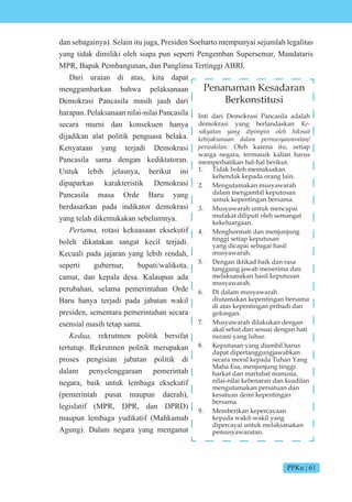 PPKn | 61
dan sebagainya). Selain itu juga, Presiden Soeharto mempunyai sejumlah legalitas
yang tidak dimiliki oleh siapa pun seperti Pengemban Supersemar, Mandataris
MPR, Bapak Pembangunan, dan Panglima Tertinggi ABRI.
Dari uraian di atas, kita dapat
menggambarkan bahwa pelaksanaan
Demokrasi Pancasila masih jauh dari
harapan. Pelaksanaan nilai-nilai Pancasila
secara murni dan konsekuen hanya
dijadikan alat politik penguasa belaka.
Kenyataan yang terjadi Demokrasi
Pancasila sama dengan kediktatoran.
Untuk lebih jelasnya, berikut ini
dipaparkan karakteristik Demokrasi
Pancasila masa Orde Baru yang
berdasarkan pada indikator demokrasi
yang telah dikemukakan sebelumnya.
e t rotasi kekuasaan eksekutif
boleh dikatakan sangat kecil terjadi.
Kecuali pada jajaran yang lebih rendah,
seperti gubernur, bupati/walikota,
camat, dan kepala desa. Kalaupun ada
perubahan, selama pemerintahan Orde
Baru hanya terjadi pada jabatan wakil
presiden, sementara pemerintahan secara
esensial masih tetap sama.
e rekrutmen politik bersifat
tertutup. Rekrutmen politik merupakan
proses pengisian jabatan politik di
dalam penyelenggaraan pemerintah
negara, baik untuk lembaga eksekutif
(pemerintah pusat maupun daerah),
legislatif (MPR, DPR, dan DPRD)
maupun lembaga yudikatif (Mahkamah
Agung). Dalam negara yang menganut
Penanaman Kesadaran
Berkonstitusi
Inti dari Demokrasi Pancasila adalah
demokrasi yang berlandaskan Ke-
rakyatan yang dipimpin oleh hikmat
kebijaksanaan dalam permusyawaratan/
perwakilan. Oleh karena itu, setiap
warga negara, termasuk kalian harus
memperhatikan hal-hal berikut.
1. Tidak boleh memaksakan
kehendak kepada orang lain.
2. Mengutamakan musyawarah
dalam mengambil keputusan
untuk kepentingan bersama.
3. Musyawarah untuk mencapai
mufakat diliputi oleh semangat
kekeluargaan.
4. Menghormati dan menjunjung
tinggi setiap keputusan
yang dicapai sebagai hasil
musyawarah.
5. Dengan iktikad baik dan rasa
tanggung jawab menerima dan
melaksanakan hasil keputusan
musyawarah.
6. Di dalam musyawarah
diutamakan kepentingan bersama
di atas kepentingan pribadi dan
golongan.
7. Musyawarah dilakukan dengan
akal sehat dan sesuai dengan hati
nurani yang luhur.
8. Keputusan yang diambil harus
dapat dipertanggungjawabkan
secara moral kepada Tuhan Yang
Maha Esa, menjunjung tinggi
harkat dan martabat manusia,
nilai-nilai kebenaran dan keadilan
mengutamakan persatuan dan
kesatuan demi kepentingan
bersama.
9. Memberikan kepercayaan
kepada wakil-wakil yang
dipercayai untuk melaksanakan
pemusyawaratan.
 