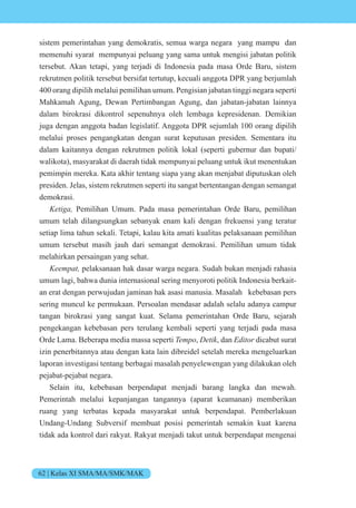 62 | Kelas XI SMA/MA/SMK/MAK
sistem pemerintahan yang demokratis, semua warga negara yang mampu dan
memenuhi syarat mempunyai peluang yang sama untuk mengisi jabatan politik
tersebut. Akan tetapi, yang terjadi di Indonesia pada masa Orde Baru, sistem
rekrutmen politik tersebut bersifat tertutup, kecuali anggota DPR yang berjumlah
400 orang dipilih melalui pemilihan umum. Pengisian jabatan tinggi negara seperti
Mahkamah Agung, Dewan Pertimbangan Agung, dan jabatan-jabatan lainnya
dalam birokrasi dikontrol sepenuhnya oleh lembaga kepresidenan. Demikian
juga dengan anggota badan legislatif. Anggota DPR sejumlah 100 orang dipilih
melalui proses pengangkatan dengan surat keputusan presiden. Sementara itu
dalam kaitannya dengan rekrutmen politik lokal (seperti gubernur dan bupati/
walikota), masyarakat di daerah tidak mempunyai peluang untuk ikut menentukan
pemimpin mereka. Kata akhir tentang siapa yang akan menjabat diputuskan oleh
presiden. Jelas, sistem rekrutmen seperti itu sangat bertentangan dengan semangat
demokrasi.
eti Pemilihan Umum. Pada masa pemerintahan Orde Baru, pemilihan
umum telah dilangsungkan sebanyak enam kali dengan frekuensi yang teratur
setiap lima tahun sekali. Tetapi, kalau kita amati kualitas pelaksanaan pemilihan
umum tersebut masih jauh dari semangat demokrasi. Pemilihan umum tidak
melahirkan persaingan yang sehat.
ee t pelaksanaan hak dasar warga negara. Sudah bukan menjadi rahasia
umum lagi, bahwa dunia internasional sering menyoroti politik Indonesia berkait-
an erat dengan perwujudan jaminan hak asasi manusia. Masalah kebebasan pers
sering muncul ke permukaan. Persoalan mendasar adalah selalu adanya campur
tangan birokrasi yang sangat kuat. Selama pemerintahan Orde Baru, sejarah
pengekangan kebebasan pers terulang kembali seperti yang terjadi pada masa
Orde Lama. Beberapa media massa seperti Tempo, Detik, dan Editor dicabut surat
izin penerbitannya atau dengan kata lain dibreidel setelah mereka mengeluarkan
laporan investigasi tentang berbagai masalah penyelewengan yang dilakukan oleh
pejabat-pejabat negara.
Selain itu, kebebasan berpendapat menjadi barang langka dan mewah.
Pemerintah melalui kepanjangan tangannya (aparat keamanan) memberikan
ruang yang terbatas kepada masyarakat untuk berpendapat. Pemberlakuan
Undang-Undang Subversif membuat posisi pemerintah semakin kuat karena
tidak ada kontrol dari rakyat. Rakyat menjadi takut untuk berpendapat mengenai
 