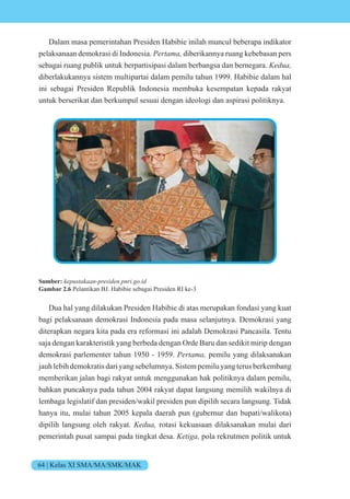 64 | Kelas XI SMA/MA/SMK/MAK
Dalam masa pemerintahan Presiden Habibie inilah muncul beberapa indikator
pelaksanaan demokrasi di Indonesia. e t diberikannya ruang kebebasan pers
sebagai ruang publik untuk berpartisipasi dalam berbangsa dan bernegara. e
diberlakukannya sistem multipartai dalam pemilu tahun 1999. Habibie dalam hal
ini sebagai Presiden Republik Indonesia membuka kesempatan kepada rakyat
untuk berserikat dan berkumpul sesuai dengan ideologi dan aspirasi politiknya.
Sumber: e st n esi en n i i
Gambar 2.6 Pelantikan BJ. Habibie sebagai Presiden RI ke-3
Dua hal yang dilakukan Presiden Habibie di atas merupakan fondasi yang kuat
bagi pelaksanaan demokrasi Indonesia pada masa selanjutnya. Demokrasi yang
diterapkan negara kita pada era reformasi ini adalah Demokrasi Pancasila. Tentu
saja dengan karakteristik yang berbeda dengan Orde Baru dan sedikit mirip dengan
demokrasi parlementer tahun 1950 - 1959. e t pemilu yang dilaksanakan
jauhlebihdemokratisdariyangsebelumnya.Sistempemiluyangterusberkembang
memberikan jalan bagi rakyat untuk menggunakan hak politiknya dalam pemilu,
bahkan puncaknya pada tahun 2004 rakyat dapat langsung memilih wakilnya di
lembaga legislatif dan presiden/wakil presiden pun dipilih secara langsung. Tidak
hanya itu, mulai tahun 2005 kepala daerah pun (gubernur dan bupati/walikota)
dipilih langsung oleh rakyat. e rotasi kekuasaan dilaksanakan mulai dari
pemerintah pusat sampai pada tingkat desa. eti pola rekrutmen politik untuk
 