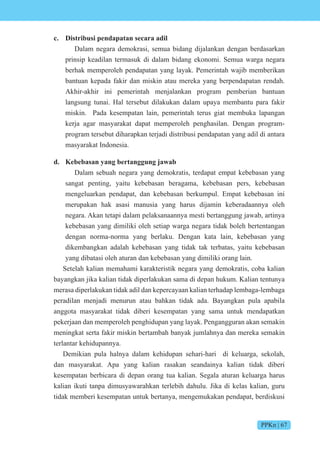 PPKn | 67
c. Distribusi pendapatan secara adil
Dalam negara demokrasi, semua bidang dijalankan dengan berdasarkan
prinsip keadilan termasuk di dalam bidang ekonomi. Semua warga negara
berhak memperoleh pendapatan yang layak. Pemerintah wajib memberikan
bantuan kepada fakir dan miskin atau mereka yang berpendapatan rendah.
Akhir-akhir ini pemerintah menjalankan program pemberian bantuan
langsung tunai. Hal tersebut dilakukan dalam upaya membantu para fakir
miskin. Pada kesempatan lain, pemerintah terus giat membuka lapangan
kerja agar masyarakat dapat memperoleh penghasilan. Dengan program-
program tersebut diharapkan terjadi distribusi pendapatan yang adil di antara
masyarakat Indonesia.
d. Kebebasan yang bertanggung jawab
Dalam sebuah negara yang demokratis, terdapat empat kebebasan yang
sangat penting, yaitu kebebasan beragama, kebebasan pers, kebebasan
mengeluarkan pendapat, dan kebebasan berkumpul. Empat kebebasan ini
merupakan hak asasi manusia yang harus dijamin keberadaannya oleh
negara. Akan tetapi dalam pelaksanaannya mesti bertanggung jawab, artinya
kebebasan yang dimiliki oleh setiap warga negara tidak boleh bertentangan
dengan norma-norma yang berlaku. Dengan kata lain, kebebasan yang
dikembangkan adalah kebebasan yang tidak tak terbatas, yaitu kebebasan
yang dibatasi oleh aturan dan kebebasan yang dimiliki orang lain.
Setelah kalian memahami karakteristik negara yang demokratis, coba kalian
bayangkan jika kalian tidak diperlakukan sama di depan hukum. Kalian tentunya
merasa diperlakukan tidak adil dan kepercayaan kalian terhadap lembaga-lembaga
peradilan menjadi menurun atau bahkan tidak ada. Bayangkan pula apabila
anggota masyarakat tidak diberi kesempatan yang sama untuk mendapatkan
pekerjaan dan memperoleh penghidupan yang layak. Pengangguran akan semakin
meningkat serta fakir miskin bertambah banyak jumlahnya dan mereka semakin
terlantar kehidupannya.
Demikian pula halnya dalam kehidupan sehari-hari di keluarga, sekolah,
dan masyarakat. Apa yang kalian rasakan seandainya kalian tidak diberi
kesempatan berbicara di depan orang tua kalian. Segala aturan keluarga harus
kalian ikuti tanpa dimusyawarahkan terlebih dahulu. Jika di kelas kalian, guru
tidak memberi kesempatan untuk bertanya, mengemukakan pendapat, berdiskusi
 