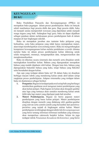 viii | Kelas XI SMA/MA/SMK/MAK
Buku Pendidikan Pancasila dan Kewarganegaraan (PPKn) ini
merupakan buku pegangan dalam proses pembelajaran. Buku ini banyak
sekali manfaatnya bagi peserta didik dan guru. Bagi peserta didik, buku
ini menjadi sarana memperoleh wawasan yang diperlukan untuk menjadi
warga negara yang baik. Sedangkan bagi guru, buku ini dapat dijadikan
sebagai panduan dalam melaksanaan proses pembelajaran baik di dalam
maupun di luar lingkungan sekolah.
Buku ini merupakan jawaban atas tuntutan buku pelajaran yang
berkualitas, yaitu buku pelajaran yang tidak hanya memaparkan materi,
akan tetapi membelajarkan siswa tentang materi. Buku ini mengembangkan
kompetensi kewarganegaraan kalian melalui pendekatan scientific dimana
melalui buku ini dalam proses pembelajaran kalian didorong untuk
selalu mengamati, menanya, mengumpulkan data, mengasosiasikan dan
mengkomunikasikan.
Buku ini dikemas secara sistematis dan menarik serta ditujukan untuk
meningkatkan kreatifitas kalian. Bahasa yang dipergunakan merupakan
bahasa yang mudah dipahami oleh kalian. Dengan kata lain, bahasa yang
dipergunakan bukanlah bahasa yang kaku, tetapi bahasa yang fleksibel
serta bersahabat dengan kalian.
Apa saja yang terdapat dalam buku ini? Di dalam buku ini disajikan
berbagai macam rubrik yang mendorong kalian untuk aktif dalam setiap
rangkaian proses pembelajaran. Adapun sistematika yang terdapat dalam
buku ini diantaranya sebagai berikut:
1. Pengantar.Bagianiniterdapatpadaawalsetiapbabyangberfungsi
memberikan gambaran awal mengenai materi pembelajaran yang
akan kalian pelajari. Pada bagian ini kalian akan disuguhi gambar
atau lagu yang tentunya akan semakin mendorong kalian untuk
lebih tahu lagi materi yang dipelajari pada bab tersebut.
2. Materi Pembelajaran. Bagian ini berisi paparan materi
pembelajaran yang harus kalian pelajari. Materi pembelajaran
disajikan dengan menarik yang didukung oleh gambar-gambar
yang relevan serta contoh-contoh yang bersumber dari peristiwa-
peristiwa yang terjadi di lingkungan sekitar kalian. Materi
pembelajaran ini dilengkapi dengan rubrik Info Kewarganegaraan
yang berisi tentang informasi-informasi tambahan yang tentunya
akan memperluas cakrawala berpikir kalian. Selain itu juga
terdapat rubrik Penanaman Kesadaran Berkonstitusi, yang berisi
KEUNGGULAN
BUKU
 