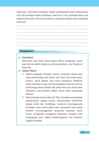 PPKn | 71
sehari-hari. Coba kalian renungkan. Sudah sejauhmanakah kalian melaksanakan
nilai-nilai demokrasi dalam kehidupan sehari-hari? Coba uraikanlah dalam satu
paragraf perwujudan nilai-nilai demokrasi yang kalian lakukan dalam kehidupan
sehari-hari.
……………………………………………………………………………………
……………………………………………………………………………………
……………………………………………………………………………………
……………………………………………………………………………………
……………………………………………………………………………………
……………………………………………………………………………………
……………………………………………………………………………………
Rangkuman
1. Kata Kunci
Kata kunci yang harus kalian pahami dalam mempelajari materi
pada bab ini adalah demokrasi, prinsip demokrasi, dan Demokrasi
Pancasila.
2. Intisari Materi
a. Dalam pandangan Abraham Lincoln, demokrasi adalah suatu
sistem pemerintahan dari rakyat, oleh rakyat, dan untuk rakyat.
Artinya, rakyat dengan serta merta mempunyai kebebasan
untuk melakukan semua aktivitas kehidupan termasuk aktivitas
politik tanpa adanya tekanan dari pihak mana pun, karena pada
hakikatnya yang berkuasa adalah rakyat untuk kepentingan
bersama.
b. Pada umumnya menurut Henry B. Mayo demokrasi mengandung
prinsip-prinsip sebagai berikut, menyelesaikan perselisihan
dengan damai dan melembaga; menjamin terselenggaranya
perubahan secara damai dalam suatu masyarakat yang sedang
berubah; menyelenggarakan pergantian pimpinan secara
teratur; menghindari penggunaan kekerasan; mengakui serta
menganggap wajar adanya keanekaragaman; dan menjamin
tegaknya keadilan.
 