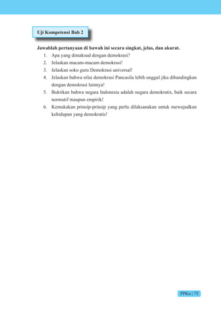 PPKn | 75
Uji Kompetensi Bab 2
Jawablah pertanyaan di bawah ini secara singkat, jelas, dan akurat.
1. Apa yang dimaksud dengan demokrasi?
2. Jelaskan macam-macam demokrasi!
3. Jelaskan soko guru Demokrasi universal!
4. Jelaskan bahwa nilai demokrasi Pancasila lebih unggul jika dibandingkan
dengan demokrasi lainnya!
5. Buktikan bahwa negara Indonesia adalah negara demokratis, baik secara
normatif maupun empirik!
6. Kemukakan prinsip-prinsip yang perlu dilaksanakan untuk mewujudkan
kehidupan yang demokratis!
 