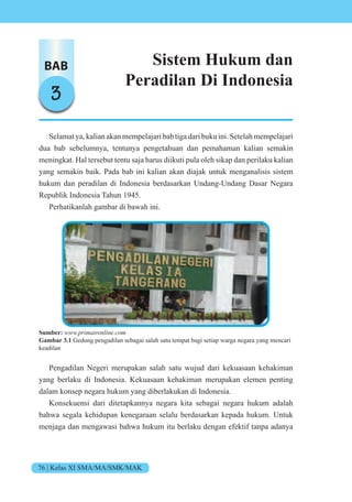 76 | Kelas XI SMA/MA/SMK/MAK
BAB
3
Sistem Hukum dan
Peradilan Di Indonesia
Selamat ya, kalian akan mempelajari bab tiga dari buku ini. Setelah mempelajari
dua bab sebelumnya, tentunya pengetahuan dan pemahaman kalian semakin
meningkat. Hal tersebut tentu saja harus diikuti pula oleh sikap dan perilaku kalian
yang semakin baik. Pada bab ini kalian akan diajak untuk menganalisis sistem
hukum dan peradilan di Indonesia berdasarkan Undang-Undang Dasar Negara
Republik Indonesia Tahun 1945.
Perhatikanlah gambar di bawah ini.
Sumber: www.primaironline.com
Gambar 3.1 Gedung pengadilan sebagai salah satu tempat bagi setiap warga negara yang mencari
keadilan
Pengadilan Negeri merupakan salah satu wujud dari kekuasaan kehakiman
yang berlaku di Indonesia. Kekuasaan kehakiman merupakan elemen penting
dalam konsep negara hukum yang diberlakukan di Indonesia.
Konsekuensi dari ditetapkannya negara kita sebagai negara hukum adalah
bahwa segala kehidupan kenegaraan selalu berdasarkan kepada hukum. Untuk
menjaga dan mengawasi bahwa hukum itu berlaku dengan efektif tanpa adanya
 