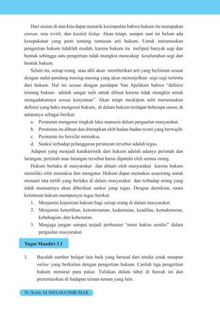 78 | Kelas XI SMA/MA/SMK/MAK
Dari uraian di atas kita dapat menarik kesimpulan bahwa hukum itu merupakan
aturan, tata tertib, dan kaidah hidup. Akan tetapi, sampai saat ini belum ada
kesepakatan yang pasti tentang rumusan arti hukum. Untuk merumuskan
pengertian hukum tidaklah mudah, karena hukum itu meliputi banyak segi dan
bentuk sehingga satu pengertian tidak mungkin mencakup keseluruhan segi dan
bentuk hukum.
Selain itu, setiap orang atau ahli akan memberikan arti yang berlainan sesuai
dengan sudut pandang masing-masing yang akan menonjolkan segi-segi tertentu
dari hukum. al ini sesuai dengan pendapat an peld rn bah a definisi
tentang hukum adalah sangat sulit untuk dibuat karena tidak mungkin untuk
mengadakannya sesuai kenyataan”. Akan tetapi meskipun sulit merumuskan
definisi yang baku mengenai hukum, di dalam hukum terdapat beberapa unsur, di
antaranya sebagai berikut.
a. Peraturan mengenai tingkah laku manusia dalam pergaulan masyarakat.
b. Peraturan itu dibuat dan ditetapkan oleh badan-badan resmi yang berwajib.
c. Peraturan itu bersifat memaksa.
d. Sanksi terhadap pelanggaran peraturan tersebut adalah tegas.
Adapun yang menjadi karakteristik dari hukum adalah adanya perintah dan
larangan; perintah atau larangan tersebut harus dipatuhi oleh semua orang.
Hukum berlaku di masyarakat dan ditaati oleh masyarakat karena hukum
memiliki sifat memaksa dan mengatur. Hukum dapat memaksa seseorang untuk
menaati tata tertib yang berlaku di dalam masyarakat dan terhadap orang yang
tidak menaatinya akan diberikan sanksi yang tegas. Dengan demikian, suatu
ketentuan hukum mempunyai tugas berikut.
1. Menjamin kepastian hukum bagi setiap orang di dalam masyarakat.
2. Menjamin ketertiban, ketenteraman, kedamaian, keadilan, kemakmuran,
kebahagian, dan kebenaran.
3. Menjaga jangan sampai terjadi perbuatan “main hakim sendiri” dalam
pergaulan masyarakat.
Tugas Mandiri 3.1
1. Bacalah sumber belajar lain baik yang berasal dari media cetak maupun
online yang berkaitan dengan pengertian hukum. Carilah tiga pengertian
hukum menurut para pakar. Tuliskan dalam tabel di bawah ini dan
presentasikan di hadapan teman-teman yang lain.
 