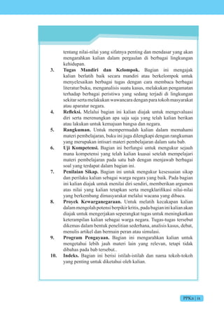 PPKn | ix
tentang nilai-nilai yang sifatnya penting dan mendasar yang akan
mengarahkan kalian dalam pergaulan di berbagai lingkungan
kehidupan.
3. Tugas Mandiri dan Kelompok. Bagian ini mengajak
kalian berlatih baik secara mandiri atau berkelompok untuk
menyelesaikan berbagai tugas dengan cara membaca berbagai
literatur/buku, menganalisis suatu kasus, melakukan pengamatan
terhadap berbagai peristiwa yang sedang terjadi di lingkungan
sekitar serta melakukan wawancara dengan para tokoh masyarakat
atau aparatur negara.
4. Refleksi. Melalui bagian ini kalian diajak untuk mengevaluasi
diri serta merenungkan apa saja saja yang telah kalian berikan
atau lakukan untuk kemajuan bangsa dan negara.
5. Rangkuman. Untuk mempermudah kalian dalam memahami
materi pembelajaran, buku ini juga dilengkapi dengan rangkuman
yang merupakan intisari materi pembelajaran dalam satu bab.
6. Uji Kompetensi. Bagian ini berfungsi untuk mengukur sejauh
mana kompetensi yang telah kalian kuasai setelah mempelajari
materi pembelajaran pada satu bab dengan menjawab berbagai
soal yang terdapat dalam bagian ini.
7. Penilaian Sikap. Bagian ini untuk mengukur kesesuaian sikap
dan perilaku kalian sebagai warga negara yang baik. Pada bagian
ini kalian diajak untuk menilai diri sendiri, memberikan argumen
atas nilai yang kalian tetapkan serta mengklarifikasi nilai-nilai
yang berkembang dimasyarakat melalui wacana yang dibaca.
8. Proyek Kewarganegaraan. Untuk melatih kecakapan kalian
dalammengolahpotensiberpikirkritis,padabagianinikalianakan
diajak untuk mengerjakan seperangkat tugas untuk meningkatkan
keterampilan kalian sebagai warga negara. Tugas-tugas tersebut
dikemas dalam bentuk penelitian sederhana, analisis kasus, debat,
menulis artikel dan bermain peran atau simulasi.
9. Program Pengayaan. Bagian ini mengarahkan kalian untuk
mengetahui lebih jauh materi lain yang relevan, tetapi tidak
dibahas pada bab tersebut..
10. Indeks. Bagian ini berisi istilah-istilah dan nama tokoh-tokoh
yang penting untuk diketahui oleh kalian.
 