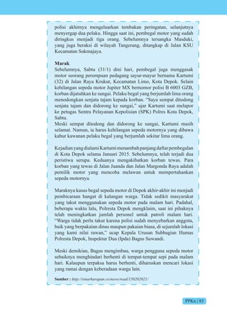 PPKn | 85
polisi akhirnya mengeluarkan tembakan peringatan, selanjutnya
menyergap dua pelaku. Hingga saat ini, pembegal motor yang sudah
diringkus menjadi tiga orang. Sebelumnya tersangka Masduki,
yang juga beraksi di wilayah Tangerang, ditangkap di Jalan KSU
Kecamatan Sukmajaya.
Marak
Sebelumnya, Sabtu (31/1) dini hari, pembegal juga menggasak
motor seorang perempuan pedagang sayur-mayur bernama Kartumi
(32) di Jalan Raya Krukut, Kecamatan Limo, Kota Depok. Selain
kehilangan sepeda motor Jupiter MX bernomor polisi B 6003 GZB,
korban dijatuhkan ke sungai. Pelaku begal yang berjumlah lima orang
menodongkan senjata tajam kepada korban. “Saya sempat ditodong
senjata tajam dan didorong ke sungai,” ujar Kartumi saat melapor
ke petugas Sentra Pelayanan Kepolisian (SPK) Polres Kota Depok,
Sabtu.
Meski sempat ditodong dan didorong ke sungai, Kartumi masih
selamat. Namun, ia harus kehilangan sepeda motornya yang dibawa
kabur kawanan pelaku begal yang berjumlah sekitar lima orang.
KejadianyangdialamiKartumimenambahpanjangdaftarpembegalan
di Kota Depok selama Januari 2015. Sebelumnya, telah terjadi dua
peristiwa serupa. Keduanya mengakibatkan korban tewas. Para
korban yang tewas di Jalan Juanda dan Jalan Margonda Raya adalah
pemilik motor yang mencoba melawan untuk mempertahankan
sepeda motornya.
Maraknya kasus begal sepeda motor di Depok akhir-akhir ini menjadi
pembicaraan hangat di kalangan warga. Tidak sedikit masyarakat
yang takut menggunakan sepeda motor pada malam hari. Padahal,
beberapa waktu lalu, Polresta Depok mengklaim, saat ini pihaknya
telah meningkatkan jumlah personel untuk patroli malam hari.
“Warga tidak perlu takut karena polisi sudah menyebarkan anggota,
baik yang berpakaian dinas maupun pakaian biasa, di sejumlah lokasi
yang kami nilai rawan,” ucap Kepala Urusan Subbagian Humas
Polresta Depok, Inspektur Dua (Ipda) Bagus Suwandi.
Meski demikian, Bagus mengimbau, warga pengguna sepeda motor
sebaiknya menghindari berhenti di tempat-tempat sepi pada malam
hari. Kalaupun terpaksa harus berhenti, diharuskan mencari lokasi
yang ramai dengan keberadaan warga lain.
Sumber : http://sinarharapan.co/news/read/150202021/
 